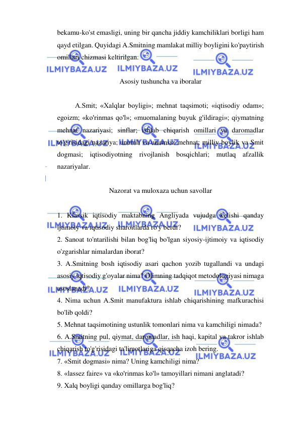  
 
bekamu-ko'st emasligi, uning bir qancha jiddiy kamchiliklari borligi ham 
qayd etilgan. Quyidagi A.Smitning mamlakat milliy boyligini ko'paytirish 
omillari chizmasi keltirilgan.  
 
Asosiy tushuncha va iboralar 
 
A.Smit; «Xalqlar boyligi»; mehnat taqsimoti; «iqtisodiy odam»; 
egoizm; «ko'rinmas qo'l»; «muomalaning buyuk g'ildiragi»; qiymatning 
mehnat nazariyasi; sinflar; ishlab chiqarish omillari va daromadlar 
to'g'risidagi nazariya; unumli va unumsiz mehnat; milliy boylik va Smit 
dogmasi; iqtisodiyotning rivojlanish bosqichlari; mutlaq afzallik 
nazariyalar.  
 
Nazorat va muloxaza uchun savollar 
 
1. Klassik iqtisodiy maktabning Angliyada vujudga kelishi qanday 
ijtimoiy va iqtisodiy sharoitlarda ro'y berdi?  
2. Sanoat to'ntarilishi bilan bog'liq bo'lgan siyosiy-ijtimoiy va iqtisodiy 
o'zgarishlar nimalardan iborat?  
3. A.Smitning bosh iqtisodiy asari qachon yozib tugallandi va undagi 
asosiy iqtisodiy g'oyalar nima? Olimning tadqiqot metodologiyasi nimaga 
asoslanadi?  
4. Nima uchun A.Smit manufaktura ishlab chiqarishining mafkurachisi 
bo'lib qoldi?  
5. Mehnat taqsimotining ustunlik tomonlari nima va kamchiligi nimada?  
6. A.Smitning pul, qiymat, daromadlar, ish haqi, kapital va takror ishlab 
chiqarish to'g'risidagi ta'limotlariga qisqacha izoh bering.  
7. «Smit dogmasi» nima? Uning kamchiligi nima?  
8. «lassez faire» va «ko'rinmas ko'l» tamoyillari nimani anglatadi?  
9. Xalq boyligi qanday omillarga bog'liq?  
