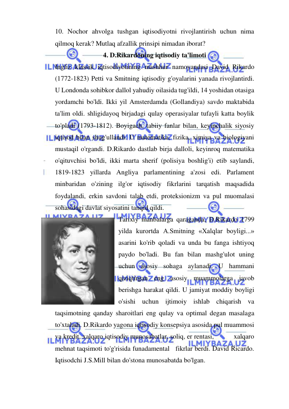 
 
10. Nochor ahvolga tushgan iqtisodiyotni rivojlantirish uchun nima 
qilmoq kerak? Mutlaq afzallik prinsipi nimadan iborat? 
4. D.Rikardoning iqtisodiy ta'limoti  
Ingliz klassik iqtisodiyotining mashhur namoyandasi David Rikardo 
(1772-1823) Petti va Smitning iqtisodiy g'oyalarini yanada rivojlantirdi. 
U Londonda sohibkor dallol yahudiy oilasida tug'ildi, 14 yoshidan otasiga 
yordamchi bo'ldi. Ikki yil Amsterdamda (Gollandiya) savdo maktabida 
ta'lim oldi. shligidayoq birjadagi qulay operasiyalar tufayli katta boylik 
to'pladi (1793-1812). Boyigach, tabiiy fanlar bilan, keyinchalik siyosiy 
iqtisod bilan shug'ullandi. U matematika, fizika, ximiya va biologiyani 
mustaqil o'rgandi. D.Rikardo dastlab birja dalloli, keyinroq matematika 
o'qituvchisi bo'ldi, ikki marta sherif (polisiya boshlig'i) etib saylandi, 
1819-1823 yillarda Angliya parlamentining a'zosi edi. Parlament 
minbaridan o'zining ilg'or iqtisodiy fikrlarini tarqatish maqsadida 
foydalandi, erkin savdoni talab etdi, proteksionizm va pul muomalasi 
sohasidagi davlat siyosatini tanqid qildi.  
Tarixiy manbalarga qaraganda, D.Rikardo 1799 
yilda kurortda A.Smitning «Xalqlar boyligi...» 
asarini ko'rib qoladi va unda bu fanga ishtiyoq 
paydo bo'ladi. Bu fan bilan mashg'ulot uning 
uchun asosiy sohaga aylanadi. U hammani 
qiziqtirgan eng asosiy muammolarga javob 
berishga harakat qildi. U jamiyat moddiy boyligi 
o'sishi uchun ijtimoiy ishlab chiqarish va 
taqsimotning qanday sharoitlari eng qulay va optimal degan masalaga 
to'xtaladi. D.Rikardo yagona iqtisodiy konsepsiya asosida pul muammosi 
va kredit, xalqaro iqtisodiy munosabatlar, soliq, er rentasi,           xalqaro 
mehnat taqsimoti to'g'risida funadamental   fikrlar berdi. David Ricardo. 
Iqtisodchi J.S.Mill bilan do'stona munosabatda bo'lgan.  

