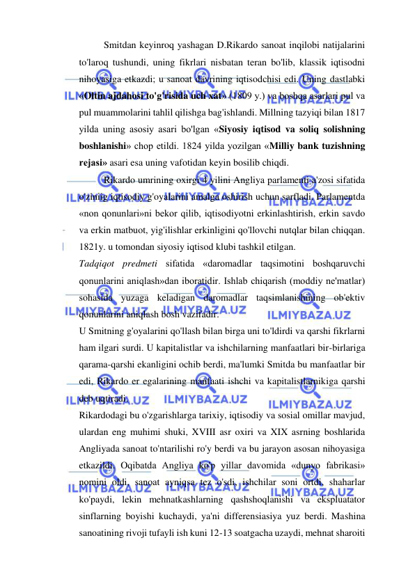  
 
Smitdan keyinroq yashagan D.Rikardo sanoat inqilobi natijalarini 
to'laroq tushundi, uning fikrlari nisbatan teran bo'lib, klassik iqtisodni 
nihoyasiga etkazdi; u sanoat davrining iqtisodchisi edi. Uning dastlabki 
«Oltin ajdahosi to'g'risida uch xat» (1809 y.) va boshqa asarlari pul va 
pul muammolarini tahlil qilishga bag'ishlandi. Millning tazyiqi bilan 1817 
yilda uning asosiy asari bo'lgan «Siyosiy iqtisod va soliq solishning 
boshlanishi» chop etildi. 1824 yilda yozilgan «Milliy bank tuzishning 
rejasi» asari esa uning vafotidan keyin bosilib chiqdi.  
Rikardo umrining oxirgi 4 yilini Angliya parlamenti a'zosi sifatida 
o'ziniig iqtisodiy g'oyalarini amalga oshirish uchun sarfladi. Parlamentda 
«non qonunlari»ni bekor qilib, iqtisodiyotni erkinlashtirish, erkin savdo 
va erkin matbuot, yig'ilishlar erkinligini qo'llovchi nutqlar bilan chiqqan. 
1821y. u tomondan siyosiy iqtisod klubi tashkil etilgan.  
Tadqiqot predmeti sifatida «daromadlar taqsimotini boshqaruvchi 
qonunlarini aniqlash»dan iboratidir. Ishlab chiqarish (moddiy ne'matlar) 
sohasida yuzaga keladigan daromadlar taqsimlanishining ob'ektiv 
qonunlarini aniqlash bosh vazifadir.  
U Smitning g'oyalarini qo'llash bilan birga uni to'ldirdi va qarshi fikrlarni 
ham ilgari surdi. U kapitalistlar va ishchilarning manfaatlari bir-birlariga 
qarama-qarshi ekanligini ochib berdi, ma'lumki Smitda bu manfaatlar bir 
edi, Rikardo er egalarining manfaati ishchi va kapitalistlarnikiga qarshi 
deb uqtiradi.  
Rikardodagi bu o'zgarishlarga tarixiy, iqtisodiy va sosial omillar mavjud, 
ulardan eng muhimi shuki, XVIII asr oxiri va XIX asrning boshlarida 
Angliyada sanoat to'ntarilishi ro'y berdi va bu jarayon asosan nihoyasiga 
etkazildi. Oqibatda Angliya ko'p yillar davomida «dunyo fabrikasi» 
nomini oldi, sanoat ayniqsa tez o'sdi, ishchilar soni ortdi, shaharlar 
ko'paydi, lekin mehnatkashlarning qashshoqlanishi va ekspluatator 
sinflarning boyishi kuchaydi, ya'ni differensiasiya yuz berdi. Mashina 
sanoatining rivoji tufayli ish kuni 12-13 soatgacha uzaydi, mehnat sharoiti 
