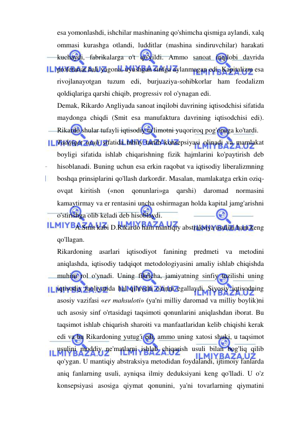  
 
esa yomonlashdi, ishchilar mashinaning qo'shimcha qismiga aylandi, xalq 
ommasi kurashga otlandi, ludditlar (mashina sindiruvchilar) harakati 
kuchaydi, fabrikalarga o't qo'yildi. Ammo sanoat inqilobi davrida 
proletariat hali yagona, uyushgan sinfga aylanmagan edi. Kapitalizm esa 
rivojlanayotgan tuzum edi, burjuaziya-sohibkorlar ham feodalizm 
qoldiqlariga qarshi chiqib, progressiv rol o'ynagan edi.  
Demak, Rikardo Angliyada sanoat inqilobi davrining iqtisodchisi sifatida 
maydonga chiqdi (Smit esa manufaktura davrining iqtisodchisi edi). 
Rikardo shular tufayli iqtisodiy ta'limotni yuqoriroq pog'onaga ko'tardi.  
Tadqiqot usuli sifatida tabiiy tartib konsepsiyasi olinadi va mamlakat 
boyligi sifatida ishlab chiqarishning fizik hajmlarini ko'paytirish deb 
hisoblanadi. Buning uchun esa erkin raqobat va iqtisodiy liberalizmning 
boshqa prinsiplarini qo'llash darkordir. Masalan, mamlakatga erkin oziq-
ovqat 
kiritish 
(«non 
qonunlari»ga 
qarshi) 
daromad 
normasini 
kamaytirmay va er rentasini uncha oshirmagan holda kapital jamg'arishni 
o'stirishga olib keladi deb hisoblaydi.  
A.Smit kabi D.Rikardo ham mantiqiy abstraksiya usulini ham keng 
qo'llagan.  
Rikardoning asarlari iqtisodiyot fanining predmeti va metodini 
aniqlashda, iqtisodiy tadqiqot metodologiyasini amaliy ishlab chiqishda 
muhim rol o'ynadi. Uning fikricha, jamiyatning sinfiy tuzilishi uning 
iqtisodiy faoliyatida hal qiluvchi o'rinni egallaydi. Siyosiy iqtisodning 
asosiy vazifasi «er mahsuloti» (ya'ni milliy daromad va milliy boylik)ni 
uch asosiy sinf o'rtasidagi taqsimoti qonunlarini aniqlashdan iborat. Bu 
taqsimot ishlab chiqarish sharoiti va manfaatlaridan kelib chiqishi kerak 
edi va bu Rikardoning yutug'i edi, ammo uning xatosi shuki, u taqsimot 
usulini moddiy ne'matlarni ishlab chiqarish usuli bilan bog'liq qilib 
qo'ygan. U mantiqiy abstraksiya metodidan foydalandi, ijtimoiy fanlarda 
aniq fanlarning usuli, ayniqsa ilmiy deduksiyani keng qo'lladi. U o'z 
konsepsiyasi asosiga qiymat qonunini, ya'ni tovarlarning qiymatini 
