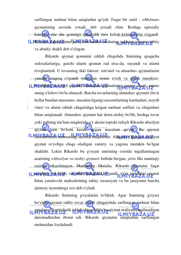  
 
sarflangan mehnat bilan aniqlashni qo'ydi. Faqat bir omil - «Mehnat» 
qiymatining asosida yotadi, deb yozadi olim. Boshqa iqtisodiy 
kategoriyalar shu qonunga qanchalik mos kelish-kelmasligini o'rgandi. 
Rikardo kapitalizmni jamiyatni tashkil etishning yakkayu-yagona tabiiy 
va abadiy shakli deb o'ylagan.  
Rikardo qiymat qonunini ishlab chiqishda Smitning qisqacha 
xulosalarlariga, garchi ularni qisman rad etsa-da, suyandi va ularni 
rivojlantirdi. U tovarning ikki faktori: iste'mol va almashuv qiymatlarini 
yanada aniqroq o'rgandi (masalan, nonni eyish va sotish mumkin). 
Foydalilik (iste'mol qiymati) almashuv qiymatining zaruriy sharti, ammo 
uning o'lchovi bo'la olmaydi. Barcha tovarlarning almashuv qiymati (ba'zi 
hollar bundan mustasno, masalan ilgarigi rassomlarning kartinalari, noyob 
vino) va ularni ishlab chiqarishga ketgan mehnat sarflari va chiqimlari 
bilan aniqlanadi. Almashuv qiymati har doim nisbiy bo'lib, boshqa tovar 
yoki pulning ma'lum miqdorida o'z aksini topishi tufayli Rikardo absolyut 
qiymat ham bo'lishi kerak, degan masalani qo'ydi. Bu qiymat 
substansiyasi mehnatdagi mehnat miqdoridir. Almashuv qiymati absolyut 
qiymat ro'yobga chiqa oladigan zaruriy va yagona mumkin bo'lgan 
shakldir. Lekin Rikardo bu g'oyani umrining oxirida tugallanmagan 
asarining «Absolyut va nisbiy qiymat» bobida bergan, ya'ni fikr mantiqiy 
oxiriga etkazilmagan. Marksning fikricha, Rikardo qiymatni faqat 
miqdoriy tekshirdi, tarixdan tashqarida o'rgandi, ya'ni mehnatni qiymat 
bilan yaraluvchi mahsulotning tabiiy xususiyati va bu jarayonni barcha 
ijtimoiy tuzumlarga xos deb o'yladi.  
Rikardo Smitning g'oyalarini to'ldirdi. Agar Smitning g'oyasi 
bo'yicha qiymat oddiy tovar ishlab chiqarishda sarflangan mehnat bilan 
aniqlansa, kapitalistik ishlab chiqarishda bu qiymat realizasiya qilinadigan 
daromadlardan iborat edi. Rikardo qiymatni aniqlashda sarflangan 
mehnatdan foydalandi.  
