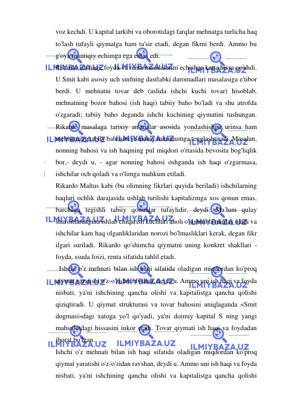  
 
voz kechdi. U kapital tarkibi va oborotidagi farqlar mehnatga turlicha haq 
to'lash tufayli qiymatga ham ta'sir etadi, degan fikrni berdi. Ammo bu 
g'oya mantiqiy echimga ega emas edi.  
Rikardo ish haqi, foyda va renta masalalarini echishga katta hissa qo'shdi. 
U Smit kabi asosiy uch sinfning dastlabki daromadlari masalasiga e'tibor 
berdi. U mehnatni tovar deb (aslida ishchi kuchi tovar) hisoblab, 
mehnatning bozor bahosi (ish haqi) tabiiy baho bo'ladi va shu atrofda 
o'zgaradi; tabiiy baho deganda ishchi kuchining qiymatini tushungan. 
Rikardo masalaga tarixiy an'analar asosida yondashishga urinsa ham 
mehnatning tabiiy bahosini jismoniy minimumga tenglashtiradi. Masalan, 
nonning bahosi va ish haqining pul miqdori o'rtasida bevosita bog'liqlik 
bor,- deydi u, - agar nonning bahosi oshganda ish haqi o'zgarmasa, 
ishchilar och qoladi va o'limga mahkum etiladi.  
Rikardo Maltus kabi (bu olimning fikrlari quyida beriladi) ishchilarning 
haqlari ochlik darajasida ushlab turilishi kapitalizmga xos qonun emas, 
barchaga tegishli tabiiy qonunlar tufaylidir, deydi. Ma'lum qulay 
sharoitlardagina ishlab chiqarish kuchlari aholi o'sishini ta'minlay oladi va 
ishchilar kam haq olganliklaridan norozi bo'lmasliklari kerak, degan fikr 
ilgari suriladi. Rikardo qo'shimcha qiymatni uning konkret shakllari - 
foyda, ssuda foizi, renta sifatida tahlil etadi. 
  Ishchi o'z mehnati bilan ish haqi sifatida oladigan miqdordan ko'proq 
qiymat yaratishi o'z-o'zidan ravshan, deydi u. Ammo uni ish haqi va foyda 
nisbati, ya'ni ishchining qancha olishi va kapitalistga qancha qolishi 
qiziqtiradi. U qiymat strukturasi va tovar bahosini aniqlaganda «Smit 
dogmasi»dagi xatoga yo'l qo'yadi, ya'ni doimiy kapital S ning yangi 
mahsulotdagi hissasini inkor etadi. Tovar qiymati ish haqi va foydadan 
iborat bo'lgan. 
Ishchi o'z mehnati bilan ish haqi sifatida oladigan miqdordan ko'proq 
qiymat yaratishi o'z-o'zidan ravshan, deydi u. Ammo uni ish haqi va foyda 
nisbati, ya'ni ishchining qancha olishi va kapitalistga qancha qolishi 
