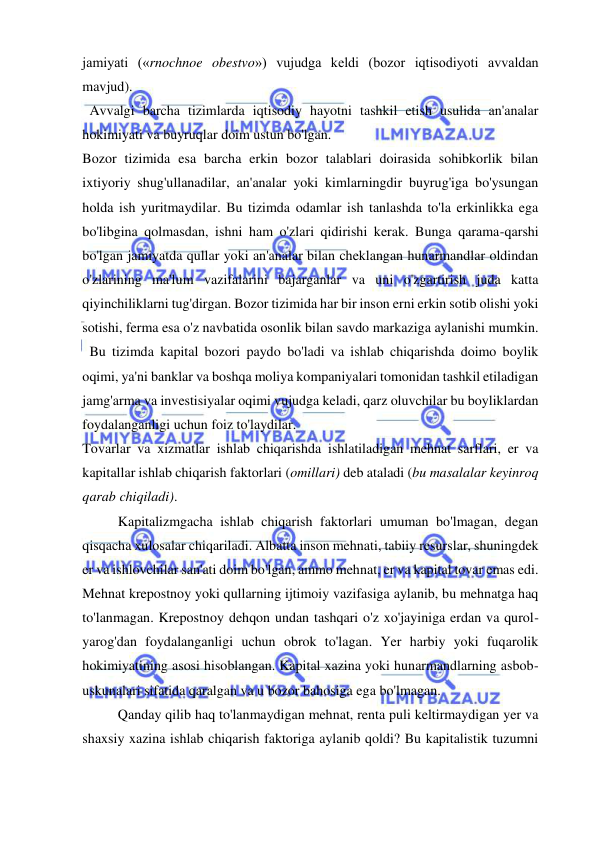  
 
jamiyati («rnochnoe obestvo») vujudga keldi (bozor iqtisodiyoti avvaldan 
mavjud). 
  Avvalgi barcha tizimlarda iqtisodiy hayotni tashkil etish usulida an'analar 
hokimiyati va buyruqlar doim ustun bo'lgan.  
Bozor tizimida esa barcha erkin bozor talablari doirasida sohibkorlik bilan 
ixtiyoriy shug'ullanadilar, an'analar yoki kimlarningdir buyrug'iga bo'ysungan 
holda ish yuritmaydilar. Bu tizimda odamlar ish tanlashda to'la erkinlikka ega 
bo'libgina qolmasdan, ishni ham o'zlari qidirishi kerak. Bunga qarama-qarshi 
bo'lgan jamiyatda qullar yoki an'analar bilan cheklangan hunarmandlar oldindan 
o'zlarining ma'lum vazifalarini bajarganlar va uni o'zgartirish juda katta 
qiyinchiliklarni tug'dirgan. Bozor tizimida har bir inson erni erkin sotib olishi yoki 
sotishi, ferma esa o'z navbatida osonlik bilan savdo markaziga aylanishi mumkin. 
  Bu tizimda kapital bozori paydo bo'ladi va ishlab chiqarishda doimo boylik 
oqimi, ya'ni banklar va boshqa moliya kompaniyalari tomonidan tashkil etiladigan 
jamg'arma va investisiyalar oqimi vujudga keladi, qarz oluvchilar bu boyliklardan 
foydalanganligi uchun foiz to'laydilar.  
Tovarlar va xizmatlar ishlab chiqarishda ishlatiladigan mehnat sarflari, er va 
kapitallar ishlab chiqarish faktorlari (omillari) deb ataladi (bu masalalar keyinroq 
qarab chiqiladi).  
Kapitalizmgacha ishlab chiqarish faktorlari umuman bo'lmagan, degan 
qisqacha xulosalar chiqariladi. Albatta inson mehnati, tabiiy resurslar, shuningdek 
er va ishlovchilar san'ati doim bo'lgan, ammo mehnat, er va kapital tovar emas edi. 
Mehnat krepostnoy yoki qullarning ijtimoiy vazifasiga aylanib, bu mehnatga haq 
to'lanmagan. Krepostnoy dehqon undan tashqari o'z xo'jayiniga erdan va qurol-
yarog'dan foydalanganligi uchun obrok to'lagan. Yer harbiy yoki fuqarolik 
hokimiyatining asosi hisoblangan. Kapital xazina yoki hunarmandlarning asbob-
uskunalari sifatida qaralgan va u bozor bahosiga ega bo'lmagan.  
Qanday qilib haq to'lanmaydigan mehnat, renta puli keltirmaydigan yer va 
shaxsiy xazina ishlab chiqarish faktoriga aylanib qoldi? Bu kapitalistik tuzumni 
