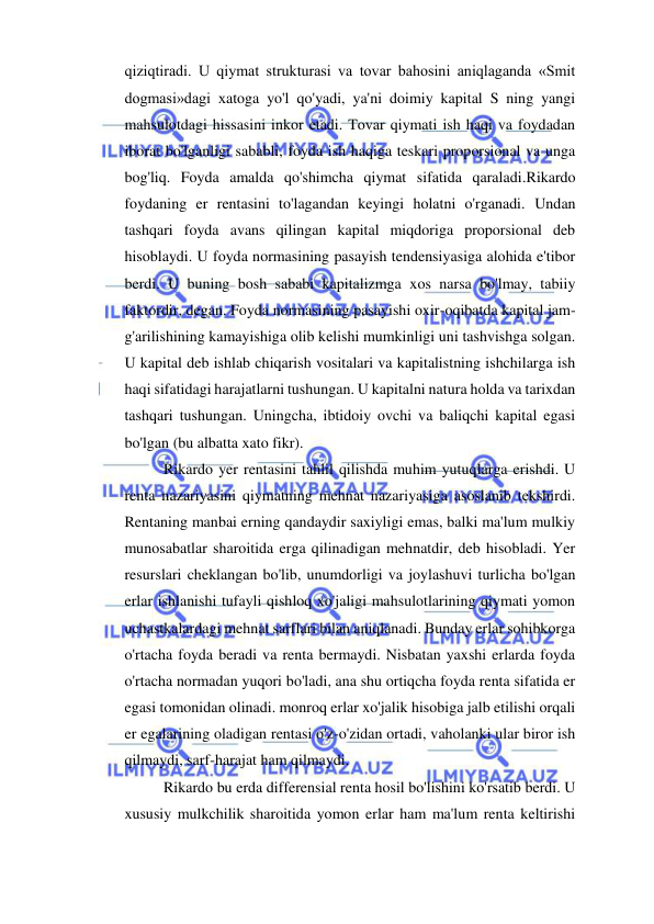  
 
qiziqtiradi. U qiymat strukturasi va tovar bahosini aniqlaganda «Smit 
dogmasi»dagi xatoga yo'l qo'yadi, ya'ni doimiy kapital S ning yangi 
mahsulotdagi hissasini inkor etadi. Tovar qiymati ish haqi va foydadan 
iborat bo'lganligi sababli, foyda ish haqiga teskari proporsional va unga 
bog'liq. Foyda amalda qo'shimcha qiymat sifatida qaraladi.Rikardo 
foydaning er rentasini to'lagandan keyingi holatni o'rganadi. Undan 
tashqari foyda avans qilingan kapital miqdoriga proporsional deb 
hisoblaydi. U foyda normasining pasayish tendensiyasiga alohida e'tibor 
berdi. U buning bosh sababi kapitalizmga xos narsa bo'lmay, tabiiy 
faktordir, degan. Foyda normasining pasayishi oxir-oqibatda kapital jam-
g'arilishining kamayishiga olib kelishi mumkinligi uni tashvishga solgan. 
U kapital deb ishlab chiqarish vositalari va kapitalistning ishchilarga ish 
haqi sifatidagi harajatlarni tushungan. U kapitalni natura holda va tarixdan 
tashqari tushungan. Uningcha, ibtidoiy ovchi va baliqchi kapital egasi 
bo'lgan (bu albatta xato fikr).  
Rikardo yer rentasini tahlil qilishda muhim yutuqlarga erishdi. U 
renta nazariyasini qiymatning mehnat nazariyasiga asoslanib tekshirdi. 
Rentaning manbai erning qandaydir saxiyligi emas, balki ma'lum mulkiy 
munosabatlar sharoitida erga qilinadigan mehnatdir, deb hisobladi. Yer 
resurslari cheklangan bo'lib, unumdorligi va joylashuvi turlicha bo'lgan 
erlar ishlanishi tufayli qishloq xo'jaligi mahsulotlarining qiymati yomon 
uchastkalardagi mehnat sarflari bilan aniqlanadi. Bunday erlar sohibkorga 
o'rtacha foyda beradi va renta bermaydi. Nisbatan yaxshi erlarda foyda 
o'rtacha normadan yuqori bo'ladi, ana shu ortiqcha foyda renta sifatida er 
egasi tomonidan olinadi. monroq erlar xo'jalik hisobiga jalb etilishi orqali 
er egalarining oladigan rentasi o'z-o'zidan ortadi, vaholanki ular biror ish 
qilmaydi, sarf-harajat ham qilmaydi.  
Rikardo bu erda differensial renta hosil bo'lishini ko'rsatib berdi. U 
xususiy mulkchilik sharoitida yomon erlar ham ma'lum renta keltirishi 
