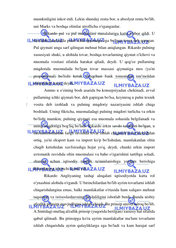  
 
mumkinligini inkor etdi. Lekin shunday renta bor, u absolyut renta bo'lib, 
uni Marks va boshqa olimlar atroflicha o'rganganlar.  
Rikardo pul va pul muomalasi masalalariga katta e'tibor qildi. U 
dastlabki asarlarida pulni ichki qiymatga ega bo'lgan tovar deb qaragan. 
Pul qiymati unga sarf qilingan mehnat bilan aniqlangan. Rikardo pulning 
xususiyati shuki, u alohida tovar, boshqa tovarlarning qiymat o'lchovi va 
muomala vositasi sifatida harakat qiladi, deydi. U qog'oz pullarning 
miqdorida muomalada bo'lgan tovar massasi qiymatiga mos (ya'ni 
proporsional) bo'lishi kerak, ortiqchasi bank tomonidan iste'moldan 
chiqarilishi zarur, deydi.  
Ammo u o'zining bosh asarida bu konsepsiyadan chekinadi, avval 
pullarning ichki qiymati bor, deb gapirgan bo'lsa, keyinroq u pulni texnik 
vosita deb izohladi va pulning miqdoriy nazariyasini ishlab chiqa 
boshladi. Uning fikricha, muomaladagi pulning miqdori turlicha va erkin 
bo'lishi mumkin, pulning qiymati esa muomala sohasida belgilanadi va 
uning miqdoriga bog'liq bo'ladi. Rikardo erkin savdo tarafdori bo'lgan, u 
merkantilistlardan farqli ravishda tovar ishlab chiqarish tovar kiritishdan 
ortiq, ya'ni eksport kam va import ko'p bo'lishidan, mamlakatdan oltin 
chiqib ketishidan xavfsirashga hojat yo'q, deydi, chunki erkin import 
avtomatik ravishda oltin muomalasi va baho o'zgarishini tartibga soladi, 
shuning uchun iqtisodiy tanglik ta'minlanishiga yordam berishiga 
Rikardoning ishonchi komil edi.  
Rikardo Angliyaning tashqi aloqalari iqtisodiyotda katta rol 
o'ynashini alohida o'rgandi. U birinchilardan bo'lib ayrim tovarlarni ishlab 
chiqarishdangina emas, balki mamlakatlar o'rtasida ham xalqaro mehnat 
taqsimoti va ixtisoslashuvning foydaliligini isbotlab berdi. Bunda nisbiy 
afzallik prinsipi mavjudligini ishlab chiqdi. Bu prinsip universalroq bo'lib, 
A.Smitdagi mutlaq afzallik prinsip (yuqorida berilgan) xususiy hal sifatida 
qabul qilinadi. Bu prinsipga ko'ra ayrim mamlakatlar ma'lum tovarlarni 
ishlab chiqarishda ayrim qulayliklarga ega bo'ladi va kam harajat sarf 
