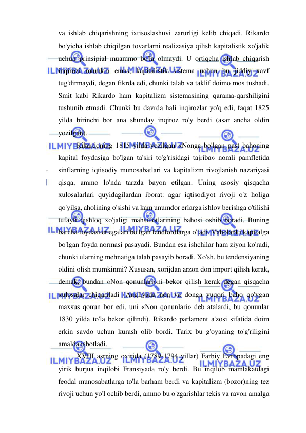  
 
va ishlab chiqarishning ixtisoslashuvi zarurligi kelib chiqadi. Rikardo 
bo'yicha ishlab chiqilgan tovarlarni realizasiya qilish kapitalistik xo'jalik 
uchun prinsipial muammo bo'la olmaydi. U ortiqcha ishlab chiqarish 
inqirozi mumkin emas, kapitalistik sistema uchun bu jiddiy xavf 
tug'dirmaydi, degan fikrda edi, chunki talab va taklif doimo mos tushadi. 
Smit kabi Rikardo ham kapitalizm sistemasining qarama-qarshiligini 
tushunib etmadi. Chunki bu davrda hali inqirozlar yo'q edi, faqat 1825 
yilda birinchi bor ana shunday inqiroz ro'y berdi (asar ancha oldin 
yozilgan).  
Rikardoning 1815 yilda yozilgan «Nonga bo'lgan past bahoning 
kapital foydasiga bo'lgan ta'siri to'g'risidagi tajriba» nomli pamfletida 
sinflarning iqtisodiy munosabatlari va kapitalizm rivojlanish nazariyasi 
qisqa, ammo lo'nda tarzda bayon etilgan. Uning asosiy qisqacha 
xulosalarlari quyidagilardan iborat: agar iqtisodiyot rivoji o'z holiga 
qo'yilsa, aholining o'sishi va kam unumdor erlarga ishlov berishga o'tilishi 
tufayli qishloq xo'jaligi mahsulotlarining bahosi oshib boradi. Buning 
barcha foydasi er egalari bo'lgan lendlordlarga o'tadi. Vaholanki kapitalga 
bo'lgan foyda normasi pasayadi. Bundan esa ishchilar ham ziyon ko'radi, 
chunki ularning mehnatiga talab pasayib boradi. Xo'sh, bu tendensiyaning 
oldini olish mumkinmi? Xususan, xorijdan arzon don import qilish kerak, 
demak, bundan «Non qonunlari»ni bekor qilish kerak degan qisqacha 
xulosalar chiqariladi (Angliyada non va donga yuqori baho qo'ygan 
maxsus qonun bor edi, uni «Non qonunlari» deb atalardi, bu qonunlar 
1830 yilda to'la bekor qilindi). Rikardo parlament a'zosi sifatida doim 
erkin savdo uchun kurash olib bordi. Tarix bu g'oyaning to'g'riligini 
amalda isbotladi.  
XVIII asrning oxirida (1789-1794 yillar) Farbiy Evropadagi eng 
yirik burjua inqilobi Fransiyada ro'y berdi. Bu inqilob mamlakatdagi 
feodal munosabatlarga to'la barham berdi va kapitalizm (bozor)ning tez 
rivoji uchun yo'l ochib berdi, ammo bu o'zgarishlar tekis va ravon amalga 
