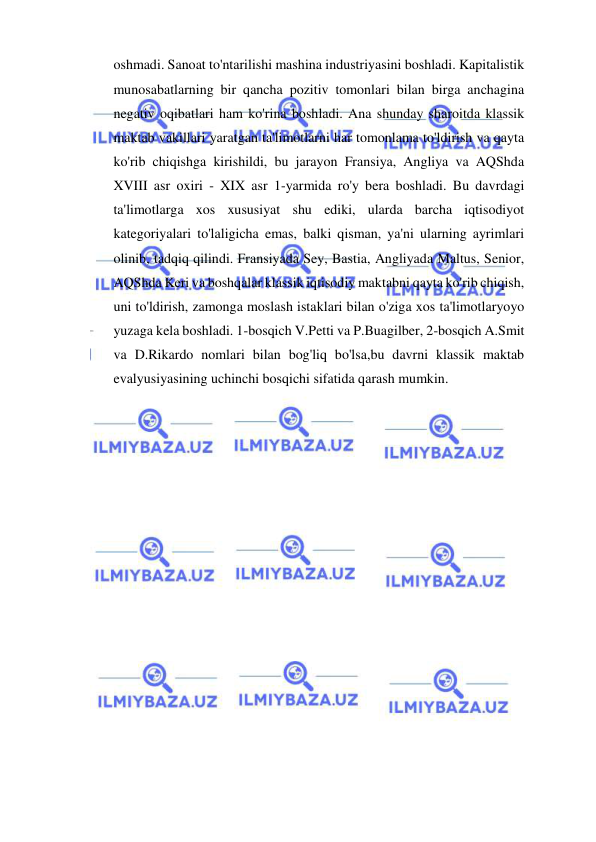  
 
oshmadi. Sanoat to'ntarilishi mashina industriyasini boshladi. Kapitalistik 
munosabatlarning bir qancha pozitiv tomonlari bilan birga anchagina 
negativ oqibatlari ham ko'rina boshladi. Ana shunday sharoitda klassik 
maktab vakillari yaratgan ta'limotlarni har tomonlama to'ldirish va qayta 
ko'rib chiqishga kirishildi, bu jarayon Fransiya, Angliya va AQShda 
XVIII asr oxiri - XIX asr 1-yarmida ro'y bera boshladi. Bu davrdagi 
ta'limotlarga xos xususiyat shu ediki, ularda barcha iqtisodiyot 
kategoriyalari to'laligicha emas, balki qisman, ya'ni ularning ayrimlari 
olinib, tadqiq qilindi. Fransiyada Sey, Bastia, Angliyada Maltus, Senior, 
AQShda Keri va boshqalar klassik iqtisodiy maktabni qayta ko'rib chiqish, 
uni to'ldirish, zamonga moslash istaklari bilan o'ziga xos ta'limotlaryoyo 
yuzaga kela boshladi. 1-bosqich V.Petti va P.Buagilber, 2-bosqich A.Smit 
va D.Rikardo nomlari bilan bog'liq bo'lsa,bu davrni klassik maktab 
evalyusiyasining uchinchi bosqichi sifatida qarash mumkin.  
 
