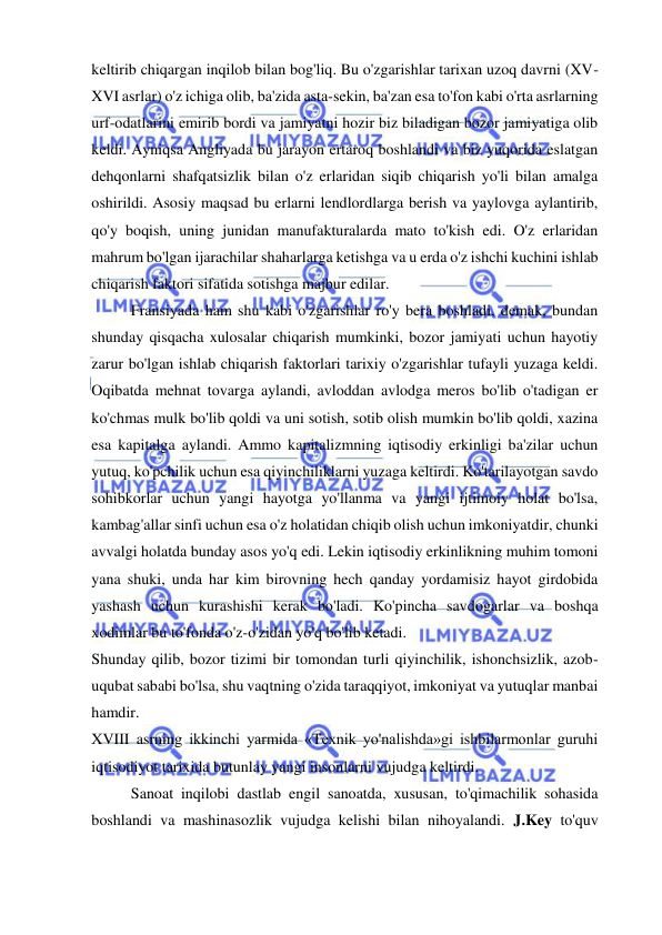  
 
keltirib chiqargan inqilob bilan bog'liq. Bu o'zgarishlar tarixan uzoq davrni (XV-
XVI asrlar) o'z ichiga olib, ba'zida asta-sekin, ba'zan esa to'fon kabi o'rta asrlarning 
urf-odatlarini emirib bordi va jamiyatni hozir biz biladigan bozor jamiyatiga olib 
keldi. Ayniqsa Angliyada bu jarayon ertaroq boshlandi va biz yuqorida eslatgan 
dehqonlarni shafqatsizlik bilan o'z erlaridan siqib chiqarish yo'li bilan amalga 
oshirildi. Asosiy maqsad bu erlarni lendlordlarga berish va yaylovga aylantirib, 
qo'y boqish, uning junidan manufakturalarda mato to'kish edi. O'z erlaridan 
mahrum bo'lgan ijarachilar shaharlarga ketishga va u erda o'z ishchi kuchini ishlab 
chiqarish faktori sifatida sotishga majbur edilar.  
Fransiyada ham shu kabi o'zgarishlar ro'y bera boshladi, demak, bundan 
shunday qisqacha xulosalar chiqarish mumkinki, bozor jamiyati uchun hayotiy 
zarur bo'lgan ishlab chiqarish faktorlari tarixiy o'zgarishlar tufayli yuzaga keldi. 
Oqibatda mehnat tovarga aylandi, avloddan avlodga meros bo'lib o'tadigan er 
ko'chmas mulk bo'lib qoldi va uni sotish, sotib olish mumkin bo'lib qoldi, xazina 
esa kapitalga aylandi. Ammo kapitalizmning iqtisodiy erkinligi ba'zilar uchun 
yutuq, ko'pchilik uchun esa qiyinchiliklarni yuzaga keltirdi. Ko'tarilayotgan savdo 
sohibkorlar uchun yangi hayotga yo'llanma va yangi ijtimoiy holat bo'lsa, 
kambag'allar sinfi uchun esa o'z holatidan chiqib olish uchun imkoniyatdir, chunki 
avvalgi holatda bunday asos yo'q edi. Lekin iqtisodiy erkinlikning muhim tomoni 
yana shuki, unda har kim birovning hech qanday yordamisiz hayot girdobida 
yashash uchun kurashishi kerak bo'ladi. Ko'pincha savdogarlar va boshqa 
xodimlar bu to'fonda o'z-o'zidan yo'q bo'lib ketadi.  
Shunday qilib, bozor tizimi bir tomondan turli qiyinchilik, ishonchsizlik, azob-
uqubat sababi bo'lsa, shu vaqtning o'zida taraqqiyot, imkoniyat va yutuqlar manbai 
hamdir.  
XVIII asrning ikkinchi yarmida «Texnik yo'nalishda»gi ishbilarmonlar guruhi 
iqtisodiyot tarixida butunlay yangi insonlarni vujudga keltirdi.  
Sanoat inqilobi dastlab engil sanoatda, xususan, to'qimachilik sohasida 
boshlandi va mashinasozlik vujudga kelishi bilan nihoyalandi. J.Key to'quv 
