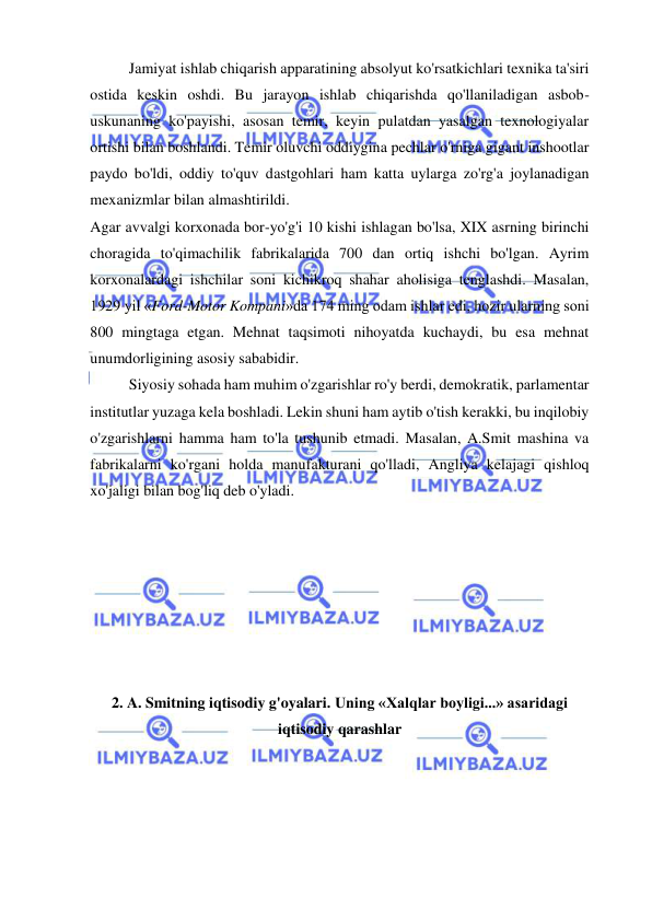  
 
Jamiyat ishlab chiqarish apparatining absolyut ko'rsatkichlari texnika ta'siri 
ostida keskin oshdi. Bu jarayon ishlab chiqarishda qo'llaniladigan asbob-
uskunaning ko'payishi, asosan temir, keyin pulatdan yasalgan texnologiyalar 
ortishi bilan boshlandi. Temir oluvchi oddiygina pechlar o'rniga gigant inshootlar 
paydo bo'ldi, oddiy to'quv dastgohlari ham katta uylarga zo'rg'a joylanadigan 
mexanizmlar bilan almashtirildi.  
Agar avvalgi korxonada bor-yo'g'i 10 kishi ishlagan bo'lsa, XIX asrning birinchi 
choragida to'qimachilik fabrikalarida 700 dan ortiq ishchi bo'lgan. Ayrim 
korxonalardagi ishchilar soni kichikroq shahar aholisiga tenglashdi. Masalan, 
1929 yil «Ford-Motor Kompani»da 174 ming odam ishlar edi, hozir ularning soni 
800 mingtaga etgan. Mehnat taqsimoti nihoyatda kuchaydi, bu esa mehnat 
unumdorligining asosiy sababidir.  
Siyosiy sohada ham muhim o'zgarishlar ro'y berdi, demokratik, parlamentar 
institutlar yuzaga kela boshladi. Lekin shuni ham aytib o'tish kerakki, bu inqilobiy 
o'zgarishlarni hamma ham to'la tushunib etmadi. Masalan, A.Smit mashina va 
fabrikalarni ko'rgani holda manufakturani qo'lladi, Angliya kelajagi qishloq 
xo'jaligi bilan bog'liq deb o'yladi.  
 
 
 
 
 
 
 
2. A. Smitning iqtisodiy g'oyalari. Uning «Xalqlar boyligi...» asaridagi 
iqtisodiy qarashlar 
 
