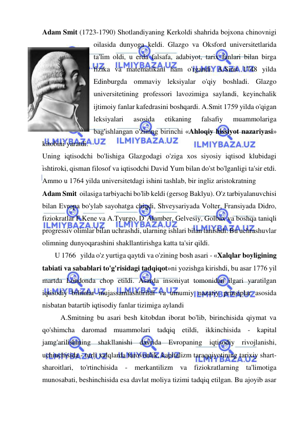 
 
Adam Smit (1723-1790) Shotlandiyaning Kerkoldi shahrida bojxona chinovnigi 
oilasida dunyoga keldi. Glazgo va Oksford universitetlarida 
ta'lim oldi, u erda falsafa, adabiyot, tarix fanlari bilan birga 
fizika va matematikani ham o'rgandi. A.Smit 1748 yilda 
Edinburgda ommaviy leksiyalar o'qiy boshladi. Glazgo 
universitetining professori lavozimiga saylandi, keyinchalik 
ijtimoiy fanlar kafedrasini boshqardi. A.Smit 1759 yilda o'qigan 
leksiyalari 
asosida 
etikaning 
falsafiy 
muammolariga 
bag'ishlangan o'zining birinchi «Ahloqiy hissiyot nazariyasi» 
kitobini yaratdi.  
Uning iqtisodchi bo'lishiga Glazgodagi o'ziga xos siyosiy iqtisod klubidagi 
ishtiroki, qisman filosof va iqtisodchi David Yum bilan do'st bo'lganligi ta'sir etdi. 
Ammo u 1764 yilda universitetdagi ishini tashlab, bir ingliz aristokratning  
Adam Smit  oilasiga tarbiyachi bo'lib keldi (gersog Baklyu). O'z tarbiyalanuvchisi 
bilan Evropa bo'ylab sayohatga chiqdi, Shveysariyada Volter, Fransiyada Didro, 
fiziokratlar F.Kene va A.Tyurgo, D`Alamber, Gelvesiy, Golbax va boshqa taniqli 
progressiv olimlar bilan uchrashdi, ularning ishlari bilan tanishdi. Bu uchrashuvlar 
olimning dunyoqarashini shakllantirishga katta ta'sir qildi.  
       U 1766   yilda o'z yurtiga qaytdi va o'zining bosh asari - «Xalqlar boyligining 
tabiati va sabablari to'g'risidagi tadqiqot»ni yozishga kirishdi, bu asar 1776 yil 
martda Londonda chop etildi. Asarda insoniyat tomonidan ilgari yaratilgan 
iqtisodiy bilimlar mujassamlashtirildi va umumiy nazariy prinsiplar asosida 
nisbatan batartib iqtisodiy fanlar tizimiga aylandi 
A.Smitning bu asari besh kitobdan iborat bo'lib, birinchisida qiymat va 
qo'shimcha daromad muammolari tadqiq etildi, ikkinchisida - kapital 
jamg'arilishining shakllanishi davrida Evropaning iqtisodiy rivojlanishi, 
uchinchisida - turli xalqlarda farovonlik, kapitalizm taraqqiyotining tarixiy shart-
sharoitlari, to'rtinchisida - merkantilizm va fiziokratlarning ta'limotiga 
munosabati, beshinchisida esa davlat moliya tizimi tadqiq etilgan. Bu ajoyib asar 

