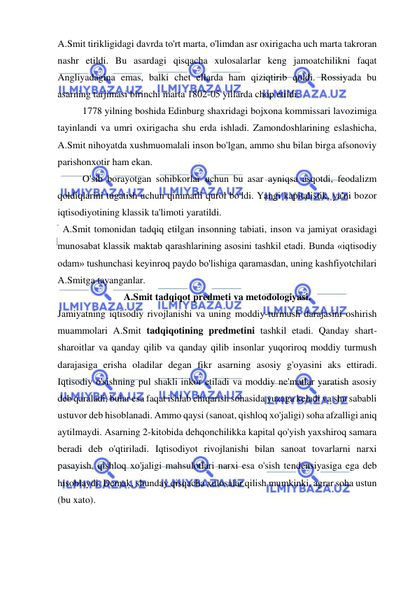  
 
A.Smit tirikligidagi davrda to'rt marta, o'limdan asr oxirigacha uch marta takroran 
nashr etildi. Bu asardagi qisqacha xulosalarlar keng jamoatchilikni faqat 
Angliyadagina emas, balki chet ellarda ham qiziqtirib qoldi. Rossiyada bu 
asarning tarjimasi birinchi marta 1802-05 yillarda chop etildi.  
1778 yilning boshida Edinburg shaxridagi bojxona kommissari lavozimiga 
tayinlandi va umri oxirigacha shu erda ishladi. Zamondoshlarining eslashicha, 
A.Smit nihoyatda xushmuomalali inson bo'lgan, ammo shu bilan birga afsonoviy 
parishonxotir ham ekan.  
O'sib borayotgan sohibkorlar uchun bu asar ayniqsa asqotdi, feodalizm 
qoldiqlarini tugatish uchun qimmatli qurol bo'ldi. Yangi kapitalistik, ya'ni bozor 
iqtisodiyotining klassik ta'limoti yaratildi. 
  A.Smit tomonidan tadqiq etilgan insonning tabiati, inson va jamiyat orasidagi 
munosabat klassik maktab qarashlarining asosini tashkil etadi. Bunda «iqtisodiy 
odam» tushunchasi keyinroq paydo bo'lishiga qaramasdan, uning kashfiyotchilari 
A.Smitga tayanganlar. 
A.Smit tadqiqot predmeti va metodologiyasi. 
Jamiyatning iqtisodiy rivojlanishi va uning moddiy-turmush darajasini oshirish 
muammolari A.Smit tadqiqotining predmetini tashkil etadi. Qanday shart-
sharoitlar va qanday qilib va qanday qilib insonlar yuqoriroq moddiy turmush 
darajasiga erisha oladilar degan fikr asarning asosiy g'oyasini aks ettiradi. 
Iqtisodiy o'sishning pul shakli inkor etiladi va moddiy ne'matlar yaratish asosiy 
deb qaraladi, bular esa faqat ishlab chiqarish sohasida yuzaga keladi va shu sababli 
ustuvor deb hisoblanadi. Ammo qaysi (sanoat, qishloq xo'jaligi) soha afzalligi aniq 
aytilmaydi. Asarning 2-kitobida dehqonchilikka kapital qo'yish yaxshiroq samara 
beradi deb o'qtiriladi. Iqtisodiyot rivojlanishi bilan sanoat tovarlarni narxi 
pasayish, qishloq xo'jaligi mahsulotlari narxi esa o'sish tendensiyasiga ega deb 
hisoblaydi. Demak, shunday qisqacha xulosalar qilish mumkinki, agrar soha ustun 
(bu xato).  
