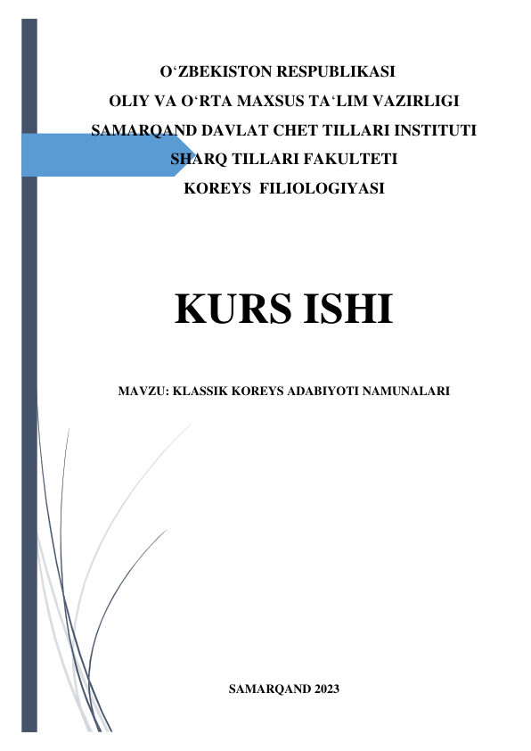  
 
O‘ZBEKISTON RESPUBLIKASI 
OLIY VA O‘RTA MAXSUS TA‘LIM VAZIRLIGI 
SAMARQAND DAVLAT CHET TILLARI INSTITUTI 
SHARQ TILLARI FAKULTETI 
KOREYS  FILIOLOGIYASI  
 
KURS ISHI  
 
MAVZU: KLASSIK KOREYS ADABIYOTI NAMUNALARI 
 
 
 
 
 
 
 
 
 
SAMARQAND 2023 
