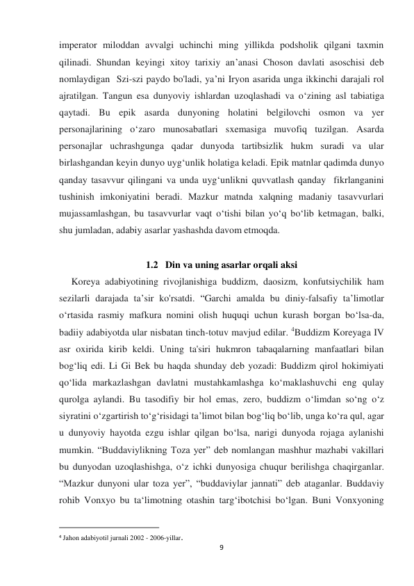  
 
9 
imperator miloddan avvalgi uchinchi ming yillikda podsholik qilgani taxmin 
qilinadi. Shundan keyingi xitoy tarixiy an’anasi Choson davlati asoschisi deb 
nomlaydigan  Szi-szi paydo bo'ladi, ya’ni Iryon asarida unga ikkinchi darajali rol 
ajratilgan. Tangun esa dunyoviy ishlardan uzoqlashadi va o‘zining asl tabiatiga 
qaytadi. Bu epik asarda dunyoning holatini belgilovchi osmon va yer 
personajlarining o‘zaro munosabatlari sxemasiga muvofiq tuzilgan. Asarda 
personajlar uchrashgunga qadar dunyoda tartibsizlik hukm suradi va ular 
birlashgandan keyin dunyo uyg‘unlik holatiga keladi. Epik matnlar qadimda dunyo 
qanday tasavvur qilingani va unda uyg‘unlikni quvvatlash qanday  fikrlanganini 
tushinish imkoniyatini beradi. Mazkur matnda xalqning madaniy tasavvurlari 
mujassamlashgan, bu tasavvurlar vaqt o‘tishi bilan yo‘q bo‘lib ketmagan, balki, 
shu jumladan, adabiy asarlar yashashda davom etmoqda. 
                 
1.2   Din va uning asarlar orqali aksi 
     Koreya adabiyotining rivojlanishiga buddizm, daosizm, konfutsiychilik ham 
sezilarli darajada ta’sir ko'rsatdi. “Garchi amalda bu diniy-falsafiy ta’limotlar 
o‘rtasida rasmiy mafkura nomini olish huquqi uchun kurash borgan bo‘lsa-da, 
badiiy adabiyotda ular nisbatan tinch-totuv mavjud edilar. 4Buddizm Koreyaga IV 
asr oxirida kirib keldi. Uning ta'siri hukmron tabaqalarning manfaatlari bilan 
bog‘liq edi. Li Gi Bek bu haqda shunday deb yozadi: Buddizm qirol hokimiyati 
qo‘lida markazlashgan davlatni mustahkamlashga ko‘maklashuvchi eng qulay 
qurolga aylandi. Bu tasodifiy bir hol emas, zero, buddizm o‘limdan so‘ng o‘z 
siyratini o‘zgartirish to‘g‘risidagi ta’limot bilan bog‘liq boʻlib, unga ko‘ra qul, agar 
u dunyoviy hayotda ezgu ishlar qilgan bo‘lsa, narigi dunyoda rojaga aylanishi 
mumkin. “Buddaviylikning Toza yer” deb nomlangan mashhur mazhabi vakillari 
bu dunyodan uzoqlashishga, o‘z ichki dunyosiga chuqur berilishga chaqirganlar. 
“Mazkur dunyoni ular toza yer”, “buddaviylar jannati” deb ataganlar. Buddaviy 
rohib Vonxyo bu ta‘limotning otashin targ‘ibotchisi bo‘lgan. Buni Vonxyoning 
                                                           
4 Jahon adabiyoti‖ jurnali 2002 - 2006-yillar. 
