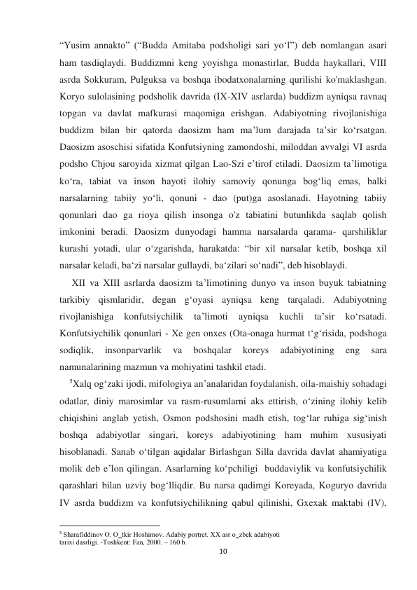  
 
10 
“Yusim annakto” (“Budda Amitaba podsholigi sari yo‘l”) deb nomlangan asari 
ham tasdiqlaydi. Buddizmni keng yoyishga monastirlar, Budda haykallari, VIII 
asrda Sokkuram, Pulguksa va boshqa ibodatxonalarning qurilishi ko'maklashgan. 
Koryo sulolasining podsholik davrida (IX-XIV asrlarda) buddizm ayniqsa ravnaq 
topgan va davlat mafkurasi maqomiga erishgan. Adabiyotning rivojlanishiga 
buddizm bilan bir qatorda daosizm ham ma’lum darajada ta’sir ko‘rsatgan. 
Daosizm asoschisi sifatida Konfutsiyning zamondoshi, miloddan avvalgi VI asrda 
podsho Chjou saroyida xizmat qilgan Lao-Szi e’tirof etiladi. Daosizm ta’limotiga 
ko‘ra, tabiat va inson hayoti ilohiy samoviy qonunga bogʻliq emas, balki 
narsalarning tabiiy yo‘li, qonuni - dao (put)ga asoslanadi. Hayotning tabiiy 
qonunlari dao ga rioya qilish insonga o'z tabiatini butunlikda saqlab qolish 
imkonini beradi. Daosizm dunyodagi hamma narsalarda qarama- qarshiliklar 
kurashi yotadi, ular o‘zgarishda, harakatda: “bir xil narsalar ketib, boshqa xil 
narsalar keladi, ba‘zi narsalar gullaydi, ba‘zilari so‘nadi”, deb hisoblaydi.  
     XII va XIII asrlarda daosizm ta’limotining dunyo va inson buyuk tabiatning 
tarkibiy qismlaridir, degan g‘oyasi ayniqsa keng tarqaladi. Adabiyotning 
rivojlanishiga 
konfutsiychilik 
ta’limoti 
ayniqsa 
kuchli 
ta’sir 
ko‘rsatadi. 
Konfutsiychilik qonunlari - Xe gen onxes (Ota-onaga hurmat t‘g‘risida, podshoga 
sodiqlik, 
insonparvarlik 
va 
boshqalar 
koreys 
adabiyotining 
eng 
sara 
namunalarining mazmun va mohiyatini tashkil etadi.  
    5Xalq og‘zaki ijodi, mifologiya an’analaridan foydalanish, oila-maishiy sohadagi 
odatlar, diniy marosimlar va rasm-rusumlarni aks ettirish, o‘zining ilohiy kelib 
chiqishini anglab yetish, Osmon podshosini madh etish, tog‘lar ruhiga sig‘inish 
boshqa adabiyotlar singari, koreys adabiyotining ham muhim xususiyati 
hisoblanadi. Sanab o‘tilgan aqidalar Birlashgan Silla davrida davlat ahamiyatiga 
molik deb e’lon qilingan. Asarlarning ko‘pchiligi  buddaviylik va konfutsiychilik 
qarashlari bilan uzviy bog‘lliqdir. Bu narsa qadimgi Koreyada, Koguryo davrida 
IV asrda buddizm va konfutsiychilikning qabul qilinishi, Gxexak maktabi (IV), 
                                                           
5 Sharafiddinоv О. O‗tkir Hоshimоv. Adabiy pоrtrеt. XX asr o‗zbеk adabiyoti 
tariхi dasrligi. -Tоshkеnt: Fan, 2000. – 160 b. 
