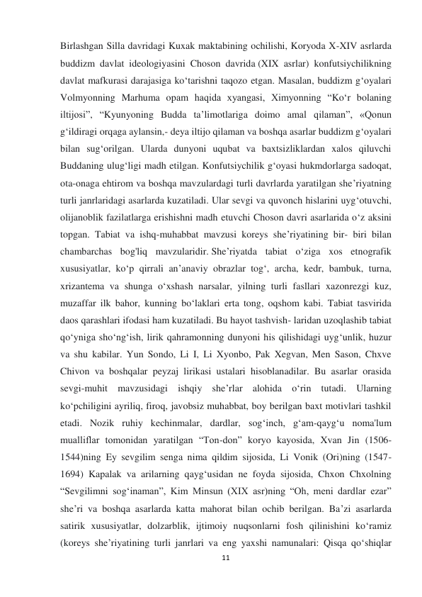  
 
11 
Birlashgan Silla davridagi Kuxak maktabining ochilishi, Koryoda X-XIV asrlarda 
buddizm  davlat  ideologiyasini  Choson  davrida (XIX  asrlar)  konfutsiychilikning 
davlat mafkurasi darajasiga ko‘tarishni taqozo etgan. Masalan, buddizm g‘oyalari 
Volmyonning Marhuma opam haqida xyangasi, Ximyonning “Ko‘r bolaning 
iltijosi”, “Kyunyoning Budda ta’limotlariga doimo amal qilaman”, «Qonun 
g‘ildiragi orqaga aylansin,- deya iltijo qilaman va boshqa asarlar buddizm g‘oyalari 
bilan sug‘orilgan. Ularda dunyoni uqubat va baxtsizliklardan xalos qiluvchi 
Buddaning ulug‘ligi madh etilgan. Konfutsiychilik g‘oyasi hukmdorlarga sadoqat, 
ota-onaga ehtirom va boshqa mavzulardagi turli davrlarda yaratilgan she’riyatning 
turli janrlaridagi asarlarda kuzatiladi. Ular sevgi va quvonch hislarini uyg‘otuvchi, 
olijanoblik fazilatlarga erishishni madh etuvchi Choson davri asarlarida o‘z aksini 
topgan. Tabiat va ishq-muhabbat mavzusi koreys she’riyatining bir- biri bilan 
chambarchas bog'liq mavzularidir. She’riyatda tabiat o‘ziga xos etnografik 
xususiyatlar, ko‘p qirrali an’anaviy obrazlar tog‘, archa, kedr, bambuk, turna, 
xrizantema va shunga o‘xshash narsalar, yilning turli fasllari xazonrezgi kuz, 
muzaffar ilk bahor, kunning bo‘laklari erta tong, oqshom kabi. Tabiat tasvirida 
daos qarashlari ifodasi ham kuzatiladi. Bu hayot tashvish- laridan uzoqlashib tabiat 
qo‘yniga sho‘ng‘ish, lirik qahramonning dunyoni his qilishidagi uyg‘unlik, huzur 
va shu kabilar. Yun Sondo, Li I, Li Xyonbo, Pak Xegvan, Men Sason, Chxve 
Chivon va boshqalar peyzaj lirikasi ustalari hisoblanadilar. Bu asarlar orasida 
sevgi-muhit mavzusidagi ishqiy she’rlar alohida o‘rin tutadi. Ularning 
ko‘pchiligini ayriliq, firoq, javobsiz muhabbat, boy berilgan baxt motivlari tashkil 
etadi. Nozik ruhiy kechinmalar, dardlar, sog‘inch, gʻam-qayg‘u noma'lum 
mualliflar tomonidan yaratilgan “Ton-don” koryo kayosida, Xvan Jin (1506-
1544)ning Ey sevgilim senga nima qildim sijosida, Li Vonik (Ori)ning (1547-
1694) Kapalak va arilarning qayg‘usidan ne foyda sijosida, Chxon Chxolning 
“Sevgilimni sog‘inaman”, Kim Minsun (XIX asr)ning “Oh, meni dardlar ezar” 
she’ri va boshqa asarlarda katta mahorat bilan ochib berilgan. Ba’zi asarlarda 
satirik xususiyatlar, dolzarblik, ijtimoiy nuqsonlarni fosh qilinishini ko‘ramiz 
(koreys she’riyatining turli janrlari va eng yaxshi namunalari: Qisqa qo‘shiqlar 
