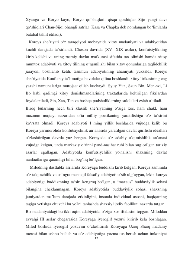  
 
12 
Xyanga va Koryo kayo, Koryo qo‘shiqlari, qisqa qo'shiqlar Sijo yangi davr 
qo‘shiqlari Chan-Sijo; ohangli satrlar  Kasa va Chapka deb nomlangan bo‘limlarda 
batafsil tahlil etiladi). 
   Koreys she’riyati o‘z taraqqiyoti mobaynida xitoy madaniyati va adabiyotidan 
kuchli darajada ta’sirlandi. Choson davrida (XV- XIX asrlar), konfutsiylikning 
kirib kelishi va uning rasmiy davlat mafkurasi sifatida tan olinishi hamda xitoy 
mumtoz adabiyoti va xitoy tilining o‘rganilishi bilan xitoy qonunlariga taqlidchilik 
jarayoni boshlanib ketdi, xanmun adabiyotining ahamiyati yuksaldi. Koreys 
she’riyatida Konfutsiy ta’limotiga havolalar qilina boshlandi, xitoy lirikasining eng 
yaxshi namunalariga murojaat qilish kuchaydi. Syuy Yun, Szun Bin, Men-szi, Li 
Bo kabi qadimgi xitoy donishmandlarining traktatlarida keltirilgan fikrlardan 
foydalaniladi, Sin, Xan, Tan va boshqa podsholiklarning sulolalari eslab o‘tiladi. 
Biroq bularning hech biri klassik she’riyatning o‘ziga xos, ham shakl, ham 
mazmun nuqtayi nazaridan o‘ta milliy poetikaning yaratilishiga o‘z ta’sirini 
koʻrsata olmadi. Koreys adabiyoti I ming yillik boshlarida vujudga kelib bu 
Koreya yarimorolida konfutsiychilik an’anasida yaratilgan davlat qurilishi ideallari 
o‘zlashtirilgan davrda yuz bergan. Koreyada o‘z adabiy o‘qimishlilik an’anasi 
vujudga kelgan, unda markaziy o‘rinni pand-nasihat ruhi bilan sug‘orilgan tarixiy 
asarlar egallagan. Adabiyotda konfutsiychilik yo'nalishi shaxsning davlat 
nanfaatlariga qaramligi bilan bog‘liq bo‘lgan.  
    Milodning dastlabki asrlarida Koreyaga buddizm kirib kelgan. Koreya zaminida 
o‘z talqinchilik va so‘ngra mustaqil falsafiy adabiyoti o‘sib ulg‘aygan, lekin koreys 
adabiyotiga buddizmning ta‘siri kengroq bo‘lgan, u “maxsus” buddaviylik sohasi 
bilangina cheklanmagan. Koreys adabiyotida buddaviylik sohasi shaxsning 
jamiyatdan ma’lum darajada erkinligini, insonda individual asosni, haqiqatning 
tagiga yetishga eltuvchi bu yo'lni tanlashda shaxsiy ijodiy faollikni nazarda tutgan. 
Bir madaniyatdagi bu ikki oqim adabiyotda o‘ziga xos ifodasini topgan. Miloddan 
avvalgi III asrlar chegarasida Koreyaga iyeroglif yozuvi kiririb kela boshlagan. 
Milod boshida iyeroglif yozuvini o‘zlashtirish Koreyaga Uzoq Sharq madaniy 
merosi bilan oshno bo'lish va o‘z adabiyotiga yozma tus berish uchun imkoniyat 
