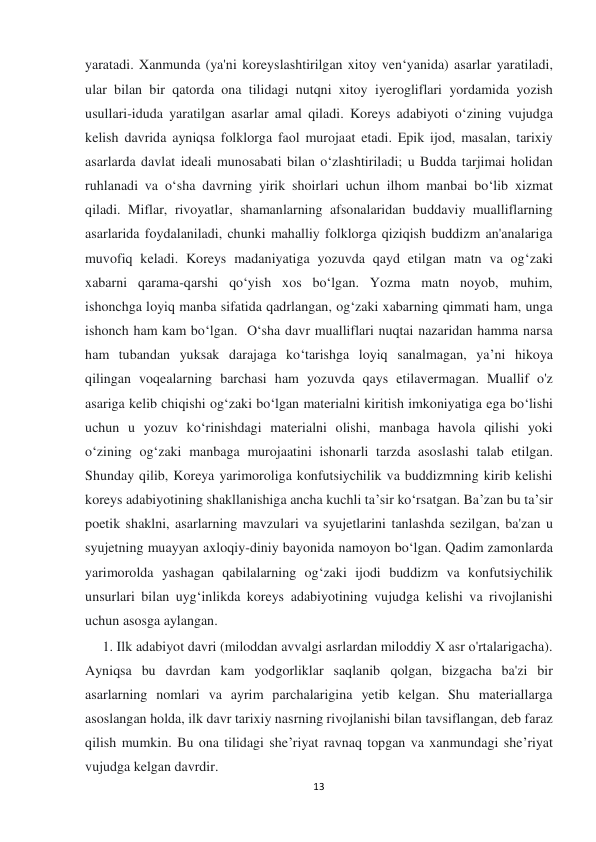  
 
13 
yaratadi. Xanmunda (ya'ni koreyslashtirilgan xitoy ven‘yanida) asarlar yaratiladi, 
ular bilan bir qatorda ona tilidagi nutqni xitoy iyerogliflari yordamida yozish 
usullari-iduda yaratilgan asarlar amal qiladi. Koreys adabiyoti o‘zining vujudga 
kelish davrida ayniqsa folklorga faol murojaat etadi. Epik ijod, masalan, tarixiy 
asarlarda davlat ideali munosabati bilan o‘zlashtiriladi; u Budda tarjimai holidan 
ruhlanadi va o‘sha davrning yirik shoirlari uchun ilhom manbai bo‘lib xizmat 
qiladi. Miflar, rivoyatlar, shamanlarning afsonalaridan buddaviy mualliflarning 
asarlarida foydalaniladi, chunki mahalliy folklorga qiziqish buddizm an'analariga 
muvofiq keladi. Koreys madaniyatiga yozuvda qayd etilgan matn va og‘zaki 
xabarni qarama-qarshi qo‘yish xos bo‘lgan. Yozma matn noyob, muhim, 
ishonchga loyiq manba sifatida qadrlangan, og‘zaki xabarning qimmati ham, unga 
ishonch ham kam bo‘lgan.  O‘sha davr mualliflari nuqtai nazaridan hamma narsa 
ham tubandan yuksak darajaga ko‘tarishga loyiq sanalmagan, ya’ni hikoya 
qilingan voqealarning barchasi ham yozuvda qays etilavermagan. Muallif o'z 
asariga kelib chiqishi og‘zaki bo‘lgan materialni kiritish imkoniyatiga ega bo‘lishi 
uchun u yozuv ko‘rinishdagi materialni olishi, manbaga havola qilishi yoki 
o‘zining og‘zaki manbaga murojaatini ishonarli tarzda asoslashi talab etilgan. 
Shunday qilib, Koreya yarimoroliga konfutsiychilik va buddizmning kirib kelishi 
koreys adabiyotining shakllanishiga ancha kuchli ta’sir ko‘rsatgan. Ba’zan bu ta’sir 
poetik shaklni, asarlarning mavzulari va syujetlarini tanlashda sezilgan, ba'zan u 
syujetning muayyan axloqiy-diniy bayonida namoyon bo‘lgan. Qadim zamonlarda 
yarimorolda yashagan qabilalarning og‘zaki ijodi buddizm va konfutsiychilik 
unsurlari bilan uyg‘inlikda koreys adabiyotining vujudga kelishi va rivojlanishi 
uchun asosga aylangan. 
     1. Ilk adabiyot davri (miloddan avvalgi asrlardan miloddiy X asr o'rtalarigacha). 
Ayniqsa bu davrdan kam yodgorliklar saqlanib qolgan, bizgacha ba'zi bir 
asarlarning nomlari va ayrim parchalarigina yetib kelgan. Shu materiallarga 
asoslangan holda, ilk davr tarixiy nasrning rivojlanishi bilan tavsiflangan, deb faraz 
qilish mumkin. Bu ona tilidagi she’riyat ravnaq topgan va xanmundagi she’riyat 
vujudga kelgan davrdir.  
