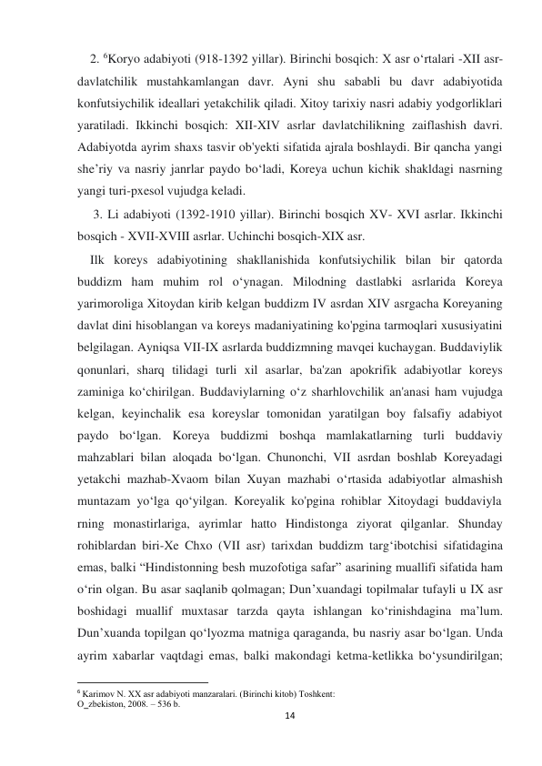  
 
14 
    2. 6Koryo adabiyoti (918-1392 yillar). Birinchi bosqich: X asr o‘rtalari -XII asr-
davlatchilik mustahkamlangan davr. Ayni shu sababli bu davr adabiyotida 
konfutsiychilik ideallari yetakchilik qiladi. Xitoy tarixiy nasri adabiy yodgorliklari 
yaratiladi. Ikkinchi bosqich: XII-XIV asrlar davlatchilikning zaiflashish davri. 
Adabiyotda ayrim shaxs tasvir ob'yekti sifatida ajrala boshlaydi. Bir qancha yangi 
she’riy va nasriy janrlar paydo bo‘ladi, Koreya uchun kichik shakldagi nasrning 
yangi turi-pxesol vujudga keladi. 
     3. Li adabiyoti (1392-1910 yillar). Birinchi bosqich XV- XVI asrlar. Ikkinchi 
bosqich - XVII-XVIII asrlar. Uchinchi bosqich-XIX asr. 
    Ilk koreys adabiyotining shakllanishida konfutsiychilik bilan bir qatorda 
buddizm ham muhim rol o‘ynagan. Milodning dastlabki asrlarida Koreya 
yarimoroliga Xitoydan kirib kelgan buddizm IV asrdan XIV asrgacha Koreyaning 
davlat dini hisoblangan va koreys madaniyatining ko'pgina tarmoqlari xususiyatini 
belgilagan. Ayniqsa VII-IX asrlarda buddizmning mavqei kuchaygan. Buddaviylik 
qonunlari, sharq tilidagi turli xil asarlar, ba'zan apokrifik adabiyotlar koreys 
zaminiga ko‘chirilgan. Buddaviylarning o‘z sharhlovchilik an'anasi ham vujudga 
kelgan, keyinchalik esa koreyslar tomonidan yaratilgan boy falsafiy adabiyot 
paydo bo‘lgan. Koreya buddizmi boshqa mamlakatlarning turli buddaviy 
mahzablari bilan aloqada bo‘lgan. Chunonchi, VII asrdan boshlab Koreyadagi 
yetakchi mazhab-Xvaom bilan Xuyan mazhabi o‘rtasida adabiyotlar almashish 
muntazam  yo‘lga  qo‘yilgan.  Koreyalik  ko'pgina  rohiblar  Xitoydagi  buddaviyla
rning monastirlariga, ayrimlar hatto Hindistonga ziyorat qilganlar. Shunday 
rohiblardan biri-Xe Chxo (VII asr) tarixdan buddizm targ‘ibotchisi sifatidagina 
emas, balki “Hindistonning besh muzofotiga safar” asarining muallifi sifatida ham 
o‘rin olgan. Bu asar saqlanib qolmagan; Dun’xuandagi topilmalar tufayli u IX asr 
boshidagi muallif muxtasar tarzda qayta ishlangan ko‘rinishdagina ma’lum. 
Dun’xuanda topilgan qo‘lyozma matniga qaraganda, bu nasriy asar bo‘lgan. Unda 
ayrim xabarlar vaqtdagi emas, balki makondagi ketma-ketlikka bo‘ysundirilgan; 
                                                           
6 Karimоv N. ХХ asr adabiyoti manzaralari. (Birinchi kitоb) Tоshkеnt: 
O‗zbеkistоn, 2008. – 536 b. 
