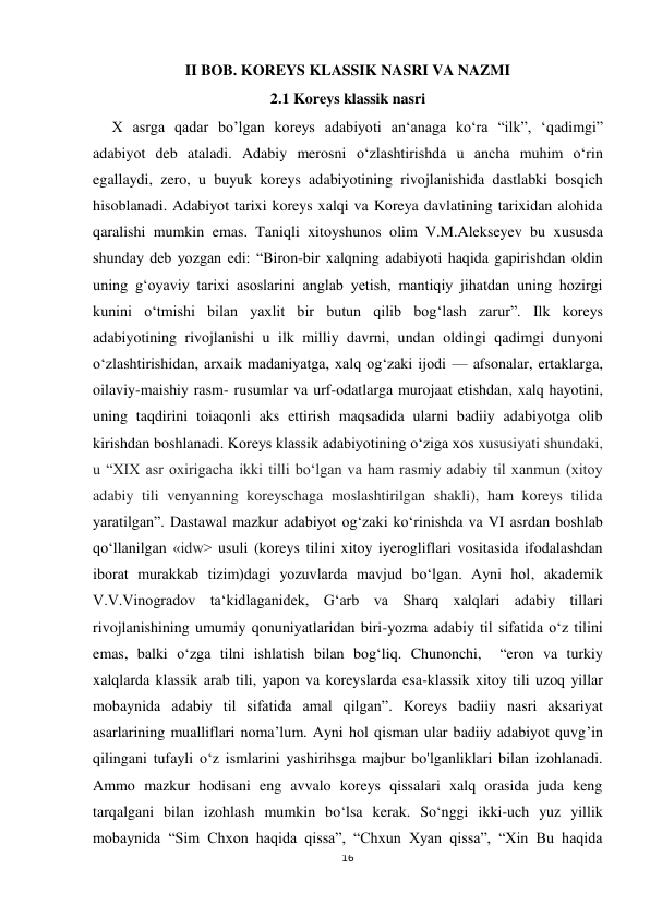  
 
16 
II BOB. KOREYS KLASSIK NASRI VA NAZMI 
2.1 Koreys klassik nasri 
     X asrga qadar bo’lgan koreys adabiyoti an‘anaga ko‘ra “ilk”, ‘qadimgi” 
adabiyot deb ataladi. Adabiy merosni o‘zlashtirishda u ancha muhim o‘rin 
egallaydi, zero, u buyuk koreys adabiyotining rivojlanishida dastlabki bosqich 
hisoblanadi. Adabiyot tarixi koreys xalqi va Koreya davlatining tarixidan alohida 
qaralishi mumkin emas. Taniqli xitoyshunos olim V.M.Alekseyev bu xususda 
shunday deb yozgan edi: “Biron-bir xalqning adabiyoti haqida gapirishdan oldin 
uning g‘oyaviy tarixi asoslarini anglab yetish, mantiqiy jihatdan uning hozirgi 
kunini o‘tmishi bilan yaxlit bir butun qilib bog‘lash zarur”. Ilk koreys 
adabiyotining rivojlanishi u ilk milliy davrni, undan oldingi qadimgi dunyoni 
o‘zlashtirishidan, arxaik madaniyatga, xalq og‘zaki ijodi — afsonalar, ertaklarga, 
oilaviy-maishiy rasm- rusumlar va urf-odatlarga murojaat etishdan, xalq hayotini, 
uning taqdirini toiaqonli aks ettirish maqsadida ularni badiiy adabiyotga olib 
kirishdan boshlanadi. Koreys klassik adabiyotining o‘ziga xos xususiyati shundaki, 
u “XIX asr oxirigacha ikki tilli bo‘lgan va ham rasmiy adabiy til xanmun (xitoy 
adabiy tili venyanning koreyschaga moslashtirilgan shakli), ham koreys tilida 
yaratilgan”. Dastawal mazkur adabiyot og‘zaki ko‘rinishda va VI asrdan boshlab 
qo‘llanilgan «idw> usuli (koreys tilini xitoy iyerogliflari vositasida ifodalashdan 
iborat murakkab tizim)dagi yozuvlarda mavjud bo‘lgan. Ayni hol, akademik 
V.V.Vinogradov ta‘kidlaganidek, G‘arb va Sharq xalqlari adabiy tillari 
rivojlanishining umumiy qonuniyatlaridan biri-yozma adabiy til sifatida o‘z tilini 
emas, balki o‘zga tilni ishlatish bilan bog‘liq. Chunonchi,  “eron va turkiy 
xalqlarda klassik arab tili, yapon va koreyslarda esa-klassik xitoy tili uzoq yillar 
mobaynida adabiy til sifatida amal qilgan”. Koreys badiiy nasri aksariyat 
asarlarining mualliflari noma’lum. Ayni hol qisman ular badiiy adabiyot quvg’in 
qilingani tufayli o‘z ismlarini yashirihsga majbur bo'lganliklari bilan izohlanadi. 
Ammo mazkur hodisani eng avvalo koreys qissalari xalq orasida juda keng 
tarqalgani bilan izohlash mumkin bo‘lsa kerak. So‘nggi ikki-uch yuz yillik 
mobaynida “Sim Chxon haqida qissa”, “Chxun Xyan qissa”, “Xin Bu haqida 
