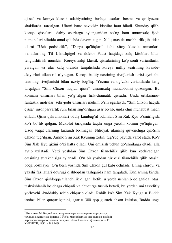  
 
17 
qissa” va koreys klassik adabiyotining boshqa asarlari bosma va qo‘lyozma 
shakllarda. tarqalgan. Ularni hatto savodsiz kishilar ham biladi. Shunday qilib, 
koreys qissalari adabiy asarlarga aylanganidan so‘ng ham umumxalq ijodi 
namunalari sifatida amal qilishda davom etgan. Xalq orasida mashhurlik jihatidan 
ularni “Uch podsholik”, “Daryo qo'ltiqlari” kabi xitoy klassik romanlari, 
nemislarning Til Ulenshpigel va doktor Faust haqidagi xalq kitoblari bilan 
tenglashtirish mumkin. Koreys xalqi klassik qissalarining ko'p sonli variantlarini 
yaratgan va ular xalq orasida tarqalishida koreys milliy teatrining kvande-
aktyorlari ulkan rol o‘ynagan. Koreys badiiy nasrining rivojlanish tarixi ayni shu 
teatming rivojlanishi bilan uzviy bog'liq. 7Yozma va og‘zaki variantlarda keng 
tarqalgan “Sim Chxon haqida qissa” umumxalq muhabbatini qozongan. Bu 
komizm unsurlari bilan yo‘g‘rilgan lirik-dramatik qissadir. Unda ertaknamo-
fantastik motivlar, sehr-jodu unsurlari muhim o‘rin egallaydi. “Sim Chxon haqida 
qissa” insonparvarlik ruhi bilan sug‘orilgan asar bo'lib, unda chin muhabbat madh 
etiladi. Qissa qahramonlari oddiy kambag‘al odamlar. Sim Xak Kyu o‘smirligida 
ko‘r bo‘lib qolgan. Mukofot tariqasida taqdir unga yaxshi xotinni yo'liqtirgan. 
Uzoq vaqat ularning farzandi bo'lmagan. Nihoyat, ularning quvonchiga qiz-Sim 
Chxon tug‘ilgan. Ammo Sim Xak Kyuning xotini tug‘ruq paytida vafot etadi. Ko‘r 
Sim Xak Kyu qizini o‘zi katta qiladi. Uni emizish uchun qo‘shnilarga eltadi, alla 
aytib uxlatadi. Yetti yoshdan Sim Chxon tilanchilik qilib kun kechiradigan 
otasining yetakchisiga aylanadi. O‘n bir yoshdan qiz o‘zi tilanchilik qilib otasini 
boqa boshlaydi. O‘n besh yoshida Sim Chxon gul kabi ochiladi. Uning chiroyi va 
yaxshi fazilatlari dovrugi qishloqdan tashqarida ham tarqaladi. Kunlarning birida, 
Sim Chxon qishloqqa tilanchilik qilgani ketib, u yerda ushlanib qolganida, otasi 
tashvishlanib ko‘chaga chiqadi va chuqurga tushib ketadi, bu yerdan uni tasodifiy 
yo‘lovchi -buddabiy rohib chiqarib oladi. Rohib ko'r Sim Xak Kyuga u Budda 
irodasi bilan qutqarilganini, agar u 300 qop guruch ehson keltrisa, Budda unga 
                                                           
7 Қосимова М. Бадиий асар қаҳрамонлари характерини портретлар 
таҳлили воситасида ѐритиш // Ўзбек мактабларида она тили ва адабиѐт 
дарслари самарадорлигини ошириш: Илмий асарлар тўпламида. – Т.: 
ЎзПФИТИ, 1990. – Б. 85-89. 
