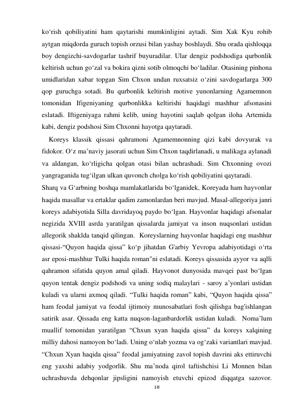  
 
18 
ko‘rish qobiliyatini ham qaytarishi mumkinligini aytadi. Sim Xak Kyu rohib 
aytgan miqdorda guruch topish orzusi bilan yashay boshlaydi. Shu orada qishloqqa 
boy dengizchi-savdogarlar tashrif buyuradilar. Ular dengiz podshodiga qurbonlik 
keltirish uchun go‘zal va bokira qizni sotib olmoqchi bo‘ladilar. Otasining pinhona 
umidlaridan xabar topgan Sim Chxon undan ruxsatsiz o‘zini savdogarlarga 300 
qop guruchga sotadi. Bu qurbonlik keltirish motive yunonlarning Agamemnon 
tomonidan Ifigeniyaning qurbonlikka keltirishi haqidagi mashhur afsonasini 
eslatadi. Iftigeniyaga rahmi kelib, uning hayotini saqlab qolgan iloha Artemida 
kabi, dengiz podshosi Sim Chxonni hayotga qaytaradi.  
    Koreys klassik qissasi qahramoni Agamemnonning qizi kabi dovyurak va 
fidokor. O‘z ma’naviy jasorati uchun Sim Chxon taqdirlanadi, u malikaga aylanadi 
va aldangan, ko‘rligicha qolgan otasi bilan uchrashadi. Sim Chxonning ovozi 
yangraganida tug‘ilgan ulkan quvonch cholga ko‘rish qobiliyatini qaytaradi.  
Sharq va G‘arbning boshqa mamlakatlarida bo‘lganidek, Koreyada ham hayvonlar 
haqida masallar va ertaklar qadim zamonlardan beri mavjud. Masal-allegoriya janri 
koreys adabiyotida Silla davridayoq paydo bo‘lgan. Hayvonlar haqidagi afsonalar 
negizida XVIII asrda yaratilgan qissalarda jamiyat va inson nuqsonlari ustidan 
allegorik shaklda tanqid qilingan.  Koreyslarning hayvonlar haqidagi eng mashhur 
qissasi-“Quyon haqida qissa” ko‘p jihatdan G'arbiy Yevropa adabiyotidagi o‘rta 
asr eposi-mashhur Tulki haqida roman"ni eslatadi. Koreys qissasida ayyor va aqlli 
qahramon sifatida quyon amal qiladi. Hayvonot dunyosida mavqei past bo‘lgan 
quyon tentak dengiz podshodi va uning sodiq malaylari - saroy a’yonlari ustidan 
kuladi va ularni axmoq qiladi. “Tulki haqida roman” kabi, “Quyon haqida qissa” 
ham feodal jamiyat va feodal ijtimoiy munosabatlari fosh qilishga bag'ishlangan 
satirik asar. Qissada eng katta nuqson-laganbardorlik ustidan kuladi.  Noma’lum 
muallif tomonidan yaratilgan “Chxun xyan haqida qissa” da koreys xalqining 
milliy dahosi namoyon bo‘ladi. Uning o‘nlab yozma va og‘zaki variantlari mavjud. 
“Chxun Xyan haqida qissa” feodal jamiyatning zavol topish davrini aks ettiruvchi 
eng yaxshi adabiy yodgorlik. Shu ma’noda qirol taftishchisi Li Monnen bilan 
uchrashuvda dehqonlar jipsligini namoyish etuvchi epizod diqqatga sazovor. 
