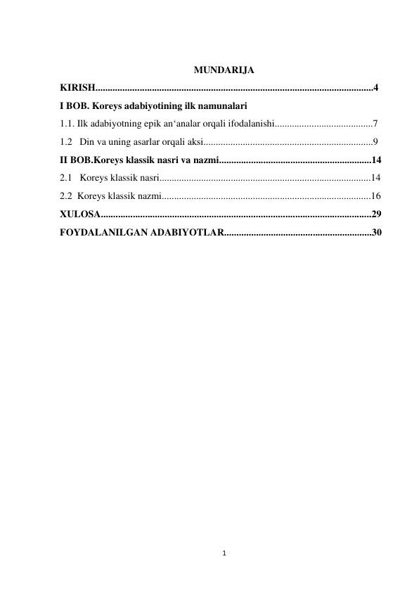  
 
1 
 
MUNDARIJA 
KIRISH.................................................................................................................4 
I BOB. Koreys adabiyotining ilk namunalari 
1.1. Ilk adabiyotning epik an‘analar orqali ifodalanishi........................................7 
1.2   Din va uning asarlar orqali aksi.....................................................................9 
II BOB.Koreys klassik nasri va nazmi..............................................................14 
2.1   Koreys klassik nasri......................................................................................14 
2.2  Koreys klassik nazmi.....................................................................................16 
XULOSA..............................................................................................................29 
FOYDALANILGAN ADABIYOTLAR............................................................30 
 
 
 
 
 
 
 
 
                                            
 
 
 
 
 
 
                                                
 
