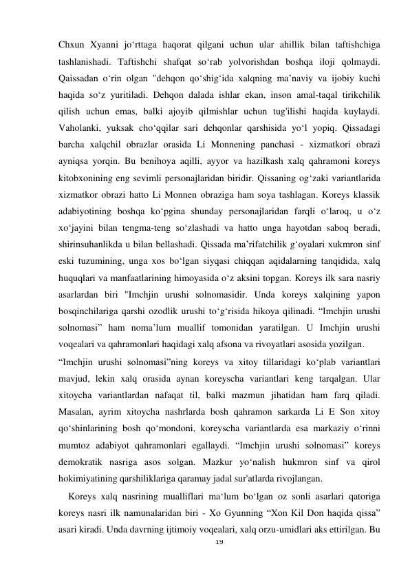  
 
19 
Chxun Xyanni jo‘rttaga haqorat qilgani uchun ular ahillik bilan taftishchiga 
tashlanishadi. Taftishchi shafqat so‘rab yolvorishdan boshqa iloji qolmaydi. 
Qaissadan o‘rin olgan "dehqon qo‘shig‘ida xalqning ma’naviy va ijobiy kuchi 
haqida so‘z yuritiladi. Dehqon dalada ishlar ekan, inson amal-taqal tirikchilik 
qilish uchun emas, balki ajoyib qilmishlar uchun tug'ilishi haqida kuylaydi. 
Vaholanki, yuksak cho‘qqilar sari dehqonlar qarshisida yo‘l yopiq. Qissadagi 
barcha xalqchil obrazlar orasida Li Monnening panchasi - xizmatkori obrazi 
ayniqsa yorqin. Bu benihoya aqilli, ayyor va hazilkash xalq qahramoni koreys 
kitobxonining eng sevimli personajlaridan biridir. Qissaning og‘zaki variantlarida 
xizmatkor obrazi hatto Li Monnen obraziga ham soya tashlagan. Koreys klassik 
adabiyotining boshqa ko‘pgina shunday personajlaridan farqli o‘laroq, u o‘z 
xo‘jayini bilan tengma-teng so‘zlashadi va hatto unga hayotdan saboq beradi, 
shirinsuhanlikda u bilan bellashadi. Qissada ma’rifatchilik g‘oyalari xukmron sinf 
eski tuzumining, unga xos bo‘lgan siyqasi chiqqan aqidalarning tanqidida, xalq 
huquqlari va manfaatlarining himoyasida o‘z aksini topgan. Koreys ilk sara nasriy 
asarlardan biri "Imchjin urushi solnomasidir. Unda koreys xalqining yapon 
bosqinchilariga qarshi ozodlik urushi to‘g‘risida hikoya qilinadi. “Imchjin urushi 
solnomasi” ham noma’lum muallif tomonidan yaratilgan. U Imchjin urushi 
voqealari va qahramonlari haqidagi xalq afsona va rivoyatlari asosida yozilgan.  
“Imchjin urushi solnomasi”ning koreys va xitoy tillaridagi ko‘plab variantlari 
mavjud, lekin xalq orasida aynan koreyscha variantlari keng tarqalgan. Ular 
xitoycha variantlardan nafaqat til, balki mazmun jihatidan ham farq qiladi. 
Masalan, ayrim xitoycha nashrlarda bosh qahramon sarkarda Li E Son xitoy 
qo‘shinlarining bosh qo‘mondoni, koreyscha variantlarda esa markaziy o‘rinni 
mumtoz adabiyot qahramonlari egallaydi. “Imchjin urushi solnomasi” koreys 
demokratik nasriga asos solgan. Mazkur yo‘nalish hukmron sinf va qirol 
hokimiyatining qarshiliklariga qaramay jadal sur'atlarda rivojlangan. 
    Koreys xalq nasrining mualliflari ma‘lum bo‘lgan oz sonli asarlari qatoriga 
koreys nasri ilk namunalaridan biri - Xo Gyunning “Xon Kil Don haqida qissa” 
asari kiradi. Unda davrning ijtimoiy voqealari, xalq orzu-umidlari aks ettirilgan. Bu 
