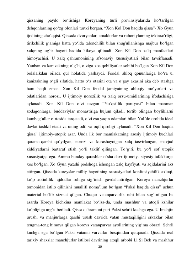  
 
20 
qissaning paydo bo‘lishiga Koreyaning turli provinsiyalarida ko‘tarilgan 
dehqonlarning qo‘zg‘olonlari turtki bergan. “Xon Kol Don haqida qissa”- Xo Gyun 
ijodining cho‘qqisi. Qissada dvoryanlar, amaldorlar va ruhoniylaming tekinxo'rligi, 
tirikchilik g‘amiga katta yo‘lda talonchilik bilan shug'ullanishga majbur bo‘lgan 
xalqning og‘ir hayoti haqida hikoya qilinadi. Xon Kil Don xalq manfaatlari 
himoyachisi. U xalq qahramonining afsonaviy xususiyatlari bilan tavsiflanadi. 
Yanban va kanizakning o‘g‘li, o‘ziga xos qobiliyatlar sohibi bo‘lgan Xon Kil Don 
bolalaikdan oilada qul holatida yashaydi. Feodal ahloq qonunlariga ko‘ra u, 
kanizakning o‘gli sifatida, hatto o‘z otasini ota va o‘gay akasini aka deb atashga 
ham haqli emas. Xon Kil Don feodal jamiyatning ahloqiy me‘yorlari va 
odatlaridan norozi. U ijtimoiy norozilik va xalq orzu-umidlarining ifodachisiga 
aylanadi. Xon Kil Don o‘zi tuzgan “Yo‘qsillik partiyasi” bilan manman 
zodagonlarga, buddaviylar monastiriga hujum qiladi, tortib olingan boyliklarni 
kambag‘allar o‘rtasida tarqatadi, o‘zi esa yaqin odamlari bilan Yul’do orolida ideal 
davlat tashkil etadi va uning odil va oqil qiroligi aylanadi. “Xon Kil Don haqida 
qissa” ijtimoiy-utopik asar. Unda ilk bor mamlakatning asosiy ijtimoiy kuchlari 
qarama-qarshi qo‘yilgan, norozi va kurashayotgan xalq tasvirlangan, mavjud 
ziddiyatlarni bartaraf etish yo‘li taklif qilingan. To‘g‘ri, bu yo‘l sof utopik 
xususiyatga ega. Ammo bunday qarashlar o‘sha davr ijtimoiy- siyosiy tafakkurga 
xos bo‘lgan. Xo Gyun yaxshi podshoga ishongan xalq kayfiyati va aqidalarini aks 
ettirgan. Qissada koreyslar milliy hayotining xususiyatlari konfutsiychilik axloqi, 
ko‘p xotinlilik, ajdodlar ruhiga sig‘inish gavdalantirilgan. Koreya manchjurlar 
tomonidan istilo qilinishi muallifi noma’lum bo‘lgan “Paksi haqida qissa” uchun 
material bo‘lib xizmat qilgan. Chuqur vatanparvarlik ruhi bilan sug‘orilgan bu 
asarda Koreya kichkina mamlakat bo‘lsa-da, unda mashhur va atoqli kshilar 
ko‘pligiga urg‘u beriladi. Qissa qahramoni pari Paksi sehrli kuchga ega. U Imchjin 
urushi va manjurlarga qarshi urush davrida vatan mustaqilligini erkaklar bilan 
tengma-teng himoya qilgan koreys vatanparvar ayollarining yig‘ma obrazi. Sehrli 
kuchga ega bo‘lgan Paksi vatanni varvarlar bosqinidan qutqaradi. Qissada real 
tarixiy shaxslar manchjurlar istilosi davrining atoqli arbobi Li Si Bek va mashhur 
