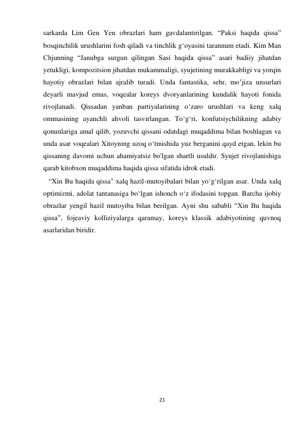  
 
21 
sarkarda Lim Gen Yen obrazlari ham gavdalantirilgan. “Paksi haqida qissa” 
bosqinchilik urushlarini fosh qiladi va tinchlik g‘oyasini tarannum etadi. Kim Man 
Chjunning “Janubga surgun qilingan Sasi haqida qissa” asari badiiy jihatdan 
yetukligi, kompozitsion jihatdan mukammaligi, syujetining murakkabligi va yorqin 
hayotiy obrazlari bilan ajralib turadi. Unda fantastika, sehr, mo’jiza unsurlari 
deyarli mavjud emas, voqealar koreys dvoryanlarining kundalik hayoti fonida 
rivojlanadi. Qissadan yanban partiyalarining o‘zaro urushlari va keng xalq 
ommasining ayanchli ahvoli tasvirlangan. To‘g‘ri, konfutsiychilikning adabiy 
qonunlariga amal qilib, yozuvchi qissani odatdagi muqaddima bilan boshlagan va 
unda asar voqealari Xitoyning uzoq o‘tmishida yuz berganini qayd etgan, lekin bu 
qissaning davomi uchun ahamiyatsiz bo'lgan shartli usuldir. Syujet rivojlanishiga 
qarab kitobxon muqaddima haqida qissa sifatida idrok etadi. 
   “Xin Bu haqida qissa" xalq hazil-mutoyibalari bilan yo‘g‘rilgan asar. Unda xalq 
optimizmi, adolat tantanasiga bo‘lgan ishonch o‘z ifodasini topgan. Barcha ijobiy 
obrazlar yengil hazil mutoyiba bilan berilgan. Ayni shu sababli “Xin Bu haqida 
qissa”, fojeaviy kolliziyalarga qaramay, koreys klassik adabiyotining quvnoq 
asarlaridan biridir. 
                                        
 
 
 
 
 
 
 
 
 
 
 
