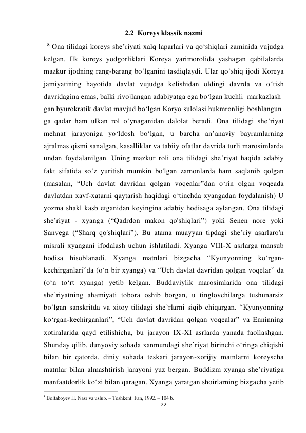  
 
22 
2.2  Koreys klassik nazmi 
  8 Ona tilidagi koreys she’riyati xalq laparlari va qo‘shiqlari zaminida vujudga 
kelgan. Ilk koreys yodgorliklari Koreya yarimorolida yashagan qabilalarda 
mazkur ijodning rang-barang bo‘lganini tasdiqlaydi. Ular qo‘shiq ijodi Koreya 
jamiyatining hayotida davlat vujudga kelishidan oldingi davrda va o‘tish 
davridagina emas, balki rivojlangan adabiyatga ega bo‘lgan kuchli  markazlash
gan byurokratik davlat mavjud bo‘lgan Koryo sulolasi hukmronligi boshlangun
ga qadar ham ulkan rol o‘ynaganidan dalolat beradi. Ona tilidagi she’riyat 
mehnat jarayoniga yo‘ldosh bo‘lgan, u barcha an’anaviy bayramlarning 
ajralmas qismi sanalgan, kasalliklar va tabiiy ofatlar davrida turli marosimlarda 
undan foydalanilgan. Uning mazkur roli ona tilidagi she’riyat haqida adabiy 
fakt sifatida so‘z yuritish mumkin bo'lgan zamonlarda ham saqlanib qolgan 
(masalan, “Uch davlat davridan qolgan voqealar”dan o‘rin olgan voqeada 
davlatdan xavf-xatarni qaytarish haqidagi o‘tinchda xyangadan foydalanish) U 
yozma shakl kasb etganidan keyingina adabiy hodisaga aylangan. Ona tilidagi 
she’riyat - xyanga (“Qadrdon makon qo'shiqlari”) yoki Senen nore yoki 
Sanvega (“Sharq qo'shiqlari”). Bu atama muayyan tipdagi she’riy asarlaro'n 
misrali xyangani ifodalash uchun ishlatiladi. Xyanga VIII-X asrlarga mansub 
hodisa hisoblanadi. Xyanga matnlari bizgacha “Kyunyonning ko‘rgan-
kechirganlari”da (o‘n bir xyanga) va “Uch davlat davridan qolgan voqelar” da 
(o‘n to‘rt xyanga) yetib kelgan. Buddaviylik marosimlarida ona tilidagi 
she’riyatning ahamiyati tobora oshib borgan, u tinglovchilarga tushunarsiz 
bo‘lgan sanskritda va xitoy tilidagi she’rlarni siqib chiqargan. “Kyunyonning 
ko‘rgan-kechirganlari”, “Uch davlat davridan qolgan voqealar” va Enninning 
xotiralarida qayd etilishicha, bu jarayon IX-XI asrlarda yanada faollashgan. 
Shunday qilib, dunyoviy sohada xanmundagi she’riyat birinchi o‘ringa chiqishi 
bilan bir qatorda, diniy sohada teskari jarayon-xorijiy matnlarni koreyscha 
matnlar bilan almashtirish jarayoni yuz bergan. Buddizm xyanga she’riyatiga 
manfaatdorlik ko‘zi bilan qaragan. Xyanga yaratgan shoirlarning bizgacha yetib 
                                                           
8 Bоltabоyеv H. Nasr va uslub. – Tоshkеnt: Fan, 1992. – 104 b. 
