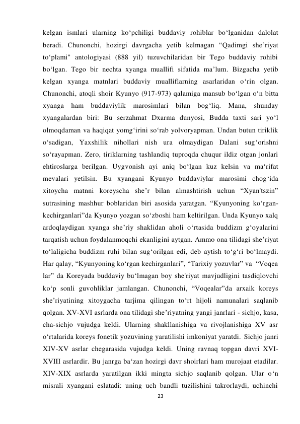  
 
23 
kelgan ismlari ularning ko‘pchiligi buddaviy rohiblar bo‘lganidan dalolat 
beradi. Chunonchi, hozirgi davrgacha yetib kelmagan “Qadimgi she’riyat 
to‘plami" antologiyasi (888 yil) tuzuvchilaridan bir Tego buddaviy rohibi 
bo‘lgan. Tego bir nechta xyanga muallifi sifatida ma’lum. Bizgacha yetib 
kelgan xyanga matnlari buddaviy mualliflarning asarlaridan o‘rin olgan. 
Chunonchi, atoqli shoir Kyunyo (917-973) qalamiga mansub bo‘lgan o‘n bitta 
xyanga ham buddaviylik marosimlari bilan bog‘liq. Mana, shunday 
xyangalardan biri: Bu serzahmat Dxarma dunyosi, Budda taxti sari yo‘l 
olmoqdaman va haqiqat yomg‘irini so‘rab yolvoryapman. Undan butun tiriklik 
o‘sadigan, Yaxshilik nihollari nish ura olmaydigan Dalani sug‘orishni 
so‘rayapman. Zero, tiriklarning tashlandiq tuproqda chuqur ildiz otgan jonlari 
ehtiroslarga berilgan. Uygvonish ayi aniq bo‘lgan kuz kelsin va ma‘rifat 
mevalari yetilsin. Bu xyangani Kyunyo buddaviylar marosimi chog‘ida 
xitoycha matnni koreyscha she’r bilan almashtirish uchun “Xyan'tszin” 
sutrasining mashhur boblaridan biri asosida yaratgan. “Kyunyoning ko‘rgan-
kechirganlari”da Kyunyo yozgan so‘zboshi ham keltirilgan. Unda Kyunyo xalq 
ardoqlaydigan xyanga she’riy shaklidan aholi o‘rtasida buddizm g‘oyalarini 
tarqatish uchun foydalanmoqchi ekanligini aytgan. Ammo ona tilidagi she’riyat 
to‘laligicha buddizm ruhi bilan sug‘orilgan edi, deb aytish to‘g‘ri bo‘lmaydi. 
Har qalay, “Kyunyoning ko‘rgan kechirganlari”, “Tarixiy yozuvlar” va  “Voqea
lar” da Koreyada buddaviy bu‘lmagan boy she'riyat mavjudligini tasdiqlovchi 
ko‘p sonli guvohliklar jamlangan. Chunonchi, “Voqealar”da arxaik koreys 
she’riyatining xitoygacha tarjima qilingan to‘rt hijoli namunalari saqlanib 
qolgan. XV-XVI asrlarda ona tilidagi she’riyatning yangi janrlari - sichjo, kasa, 
cha-sichjo vujudga keldi. Ularning shakllanishiga va rivojlanishiga XV asr 
o‘rtalarida koreys fonetik yozuvining yaratilishi imkoniyat yaratdi. Sichjo janri 
XIV-XV asrlar chegarasida vujudga keldi. Uning ravnaq topgan davri XVI-
XVIII asrlardir. Bu janrga ba‘zan hozirgi davr shoirlari ham murojaat etadilar. 
XIV-XIX asrlarda yaratilgan ikki mingta sichjo saqlanib qolgan. Ular o‘n 
misrali xyangani eslatadi: uning uch bandli tuzilishini takrorlaydi, uchinchi 
