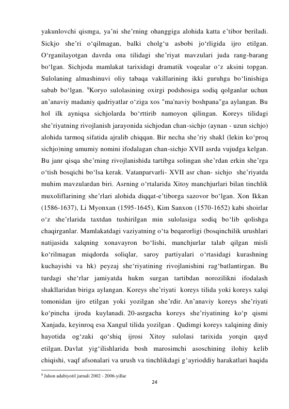  
 
24 
yakunlovchi qismga, ya’ni she’rning ohanggiga alohida katta e’tibor beriladi. 
Sickjo she’ri o‘qilmagan, balki cholg‘u asbobi jo‘rligida ijro etilgan. 
O‘rganilayotgan davrda ona tilidagi she’riyat mavzulari juda rang-barang 
bo‘lgan. Sichjoda mamlakat tarixidagi dramatik voqealar o‘z aksini topgan. 
Sulolaning almashinuvi oliy tabaqa vakillarining ikki guruhga bo‘linishiga 
sabab bo‘lgan. 9Koryo sulolasining oxirgi podshosiga sodiq qolganlar uchun 
an’anaviy madaniy qadriyatlar o‘ziga xos "ma'naviy boshpana"ga aylangan. Bu 
hol ilk ayniqsa sichjolarda bo‘rttirib namoyon qilingan. Koreys tilidagi 
she’riyatning rivojlanish jarayonida sichjodan chan-sichjo (aynan - uzun sichjo) 
alohida tarmoq sifatida ajralib chiqqan. Bir necha she’riy shakl (lekin ko‘proq 
sichjo)ning umumiy nomini ifodalagan chan-sichjo XVII asrda vujudga kelgan. 
Bu janr qisqa she’rning rivojlanishida tartibga solingan she’rdan erkin she’rga 
o‘tish bosqichi bo‘lsa kerak. Vatanparvarli- XVII asr chan- sichjo  she’riyatda 
muhim mavzulardan biri. Asrning o‘rtalarida Xitoy manchjurlari bilan tinchlik 
muxoliflarining she’rlari alohida diqqat-e’tiborga sazovor bo‘lgan. Xon Ikkan 
(1586-1637), Li Myonxan (1595-1645), Kim Sanxon (1570-1652) kabi shoirlar 
o‘z she’rlarida taxtdan tushirilgan min sulolasiga sodiq bo‘lib qolishga 
chaqirganlar. Mamlakatdagi vaziyatning o‘ta beqarorligi (bosqinchilik urushlari 
natijasida xalqning xonavayron bo‘lishi, manchjurlar talab qilgan misli 
ko‘rilmagan miqdorda soliqlar, saroy partiyalari o‘rtasidagi kurashning 
kuchayishi va hk) peyzaj she‘riyatining rivojlanishini rag‘batlantirgan. Bu 
turdagi she‘rlar jamiyatda hukm surgan tartibdan norozilikni ifodalash 
shakllaridan biriga aylangan. Koreys she’riyati  koreys tilida yoki koreys xalqi 
tomonidan ijro etilgan yoki yozilgan she’rdir. An’anaviy koreys she’riyati 
ko‘pincha ijroda kuylanadi. 20-asrgacha koreys sheʼriyatining koʻp qismi 
Xanjada, keyinroq esa Xangul tilida yozilgan . Qadimgi koreys xalqining diniy 
hayotida ogʻzaki qoʻshiq ijrosi Xitoy sulolasi tarixida yorqin qayd 
etilgan. Davlat yig‘ilishlarida bosh marosimchi asoschining ilohiy kelib 
chiqishi, vaqf afsonalari va urush va tinchlikdagi g‘ayrioddiy harakatlari haqida 
                                                           
9 Jahon adabiyoti‖ jurnali 2002 - 2006-yillar 
