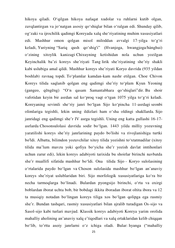  
 
25 
hikoya qiladi. O‘qilgan hikoya nafaqat xudolar va ruhlarni kutib olgan, 
zavqlantirgan va jo‘natgan asosiy qo‘shiqlar bilan o‘ralgan edi. Shunday qilib, 
og‘zaki va ijrochilik qadimgi Koreyada xalq she‘riyatining muhim xususiyatlari 
edi. Mashhur omon qolgan misol miloddan avvalgi 17-yilga to‘g‘ri 
keladi, Yuriyning “Sariq qush qo‘shig'i” (Hvanjoga, hwangjoga/hànghui) 
o‘zining xitoylik kanizagi Chixuyning ketishidan nola uchun yozilgan 
Keyinchalik ba’zi koreys she’riyati Tang lirik she’riyatining she’riy shakli 
kabi uslubiga amal qildi. Mashhur koreys sheʼriyati Koryo davrida (935 yildan 
boshlab) ravnaq topdi. To‘plamlar kamdan-kam nashr etilgan. Choe Chivon 
Koreys tilida saqlanib qolgan eng qadimgi sheʼriy toʻplam Kyun Yeoning 
(gangeo, qēngēng) “O‘n qasam Samantabhara qo‘shiqlari”dir. Bu shoir 
vafotidan keyin bir asrdan sal ko‘proq vaqt o‘tgan 1075 yilga to‘g‘ri keladi. 
Koreyaning sevimli she‘riy janri bo‘lgan Sijo ko‘pincha 11-asrdagi seonbi 
olimlariga tegishli, lekin uning ildizlari ham o‘sha oldingi shakllarda. Sijo 
janridagi eng qadimgi sheʼr IV asrga tegishli. Uning eng katta gullashi 16-17-
asrlarda Chosonsulolasi davrida sodir bo‘lgan. 1443 yilda milliy yozuvning 
yaratilishi koreys she’riy janrlarining paydo bo'lishi va rivojlanishiga turtki 
bo'ldi. Albatta, bilimdon yozuvchilar xitoy tilida yozishni to‘xtatmadilar (xitoy 
tilida ma’lum mavzu yoki qofiya bo‘yicha she’r yozish davlat imtihonlari 
uchun zarur edi), lekin koreys adabiyoti tarixida bu shoirlar birinchi navbatda 
she’r muallifi sifatida mashhur bo‘ldi. Ona  tilida Sijo - Koryo sulolasining 
oʻrtalarida paydo boʻlgan va Choson sulolasida mashhur boʻlgan anʼanaviy 
koreys sheʼriyat uslublaridan biri. Sijo morfologik xususiyatlariga koʻra bir 
necha tarmoqlarga boʻlinadi. Bulardan pyongsijo birinchi, oʻrta va oxirgi 
boblardan iborat uchta bob, bir bobdagi ikkita iboradan iborat oltita ibora va 12 
ta musiqiy notadan boʻlingan koreys tiliga xos boʻlgan qolipga ega rasmiy 
sheʼr. Bundan tashqari, rasmiy xususiyatlari bilan ajralib turadigan Os-sijo va 
Sasol-sijo kabi turlari mavjud. Klassik koreys adabiyoti Koreya yarim orolida 
mahalliy aholining anʼanaviy xalq eʼtiqodlari va xalq ertaklaridan kelib chiqqan 
bo‘lib, to’rtta asoiy janrlarni o‘z ichiga oladi. Bular: hyanga (“mahalliy 
