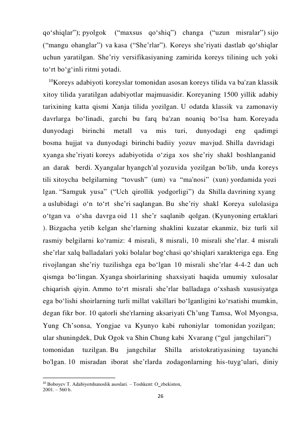  
 
26 
qoʻshiqlar”); pyolgok  (“maxsus qoʻshiq”) changa (“uzun misralar”) sijo 
(“mangu ohanglar”) va kasa (“Sheʼrlar”). Koreys she’riyati dastlab qo‘shiqlar 
uchun yaratilgan. Sheʼriy versifikasiyaning zamirida koreys tilining uch yoki 
to‘rt bo‘g‘inli ritmi yotadi. 
   10Koreys adabiyoti koreyslar tomonidan asosan koreys tilida va ba'zan klassik 
xitoy tilida yaratilgan adabiyotlar majmuasidir. Koreyaning 1500 yillik adabiy 
tarixining katta qismi Xanja tilida yozilgan. U odatda klassik va zamonaviy 
davrlarga bo‘linadi, garchi bu farq ba'zan noaniq bo‘lsa ham. Koreyada 
dunyodagi 
birinchi 
metall 
va 
mis 
turi, 
dunyodagi 
eng 
qadimgi 
bosma  hujjat  va  dunyodagi  birinchi badiiy  yozuv  mavjud. Shilla  davridagi 
xyanga sheʼriyati koreys  adabiyotida  oʻziga  xos  sheʼriy  shakl  boshlanganid
an  darak   berdi. Xyangalar hyangch'al yozuvida yozilgan bo'lib, unda koreys 
tili xitoycha  belgilarning  “tovush”  (um)  va  “ma'nosi”  (xun) yordamida yozi
lgan. “Samguk  yusa”  (“Uch  qirollik  yodgorligi”)  da  Shilla davrining xyang
a uslubidagi oʻn toʻrt sheʼri saqlangan. Bu she’riy shakl Koreya sulolasiga 
o‘tgan va   o‘sha  davrga oid  11  she’r  saqlanib  qolgan. (Kyunyoning ertaklari
). Bizgacha yetib kelgan she’rlarning shaklini kuzatar ekanmiz, biz turli xil 
rasmiy belgilarni ko‘ramiz: 4 misrali, 8 misrali, 10 misrali she’rlar. 4 misrali 
she’rlar xalq balladalari yoki bolalar bog‘chasi qo‘shiqlari xarakteriga ega. Eng 
rivojlangan she’riy tuzilishga ega bo‘lgan 10 misrali she’rlar 4-4-2 dan uch 
qismga bo‘lingan. Xyanga shoirlarining shaxsiyati haqida umumiy xulosalar 
chiqarish qiyin. Ammo to‘rt misrali she’rlar balladaga o‘xshash xususiyatga 
ega bo‘lishi shoirlarning turli millat vakillari bo‘lganligini ko‘rsatishi mumkin, 
degan fikr bor. 10 qatorli she'rlarning aksariyati Ch’ung Tamsa, Wol Myongsa, 
Yung  Ch’sonsa,  Yongjae  va  Kyunyo  kabi  ruhoniylar   tomonidan yozilgan; 
ular shuningdek, Duk Ogok va Shin Chung kabi  Xvarang (“gul  jangchilari”) 
tomonidan 
tuzilgan. Bu 
jangchilar 
Shilla 
aristokratiyasining 
tayanchi 
bo'lgan. 10 misradan iborat she’rlarda zodagonlarning his-tuyg‘ulari, diniy 
                                                           
10 Bоbоyеv T. Adabiyotshunоslik asоslari. – Tоshkеnt: O‗zbеkistоn, 
2001. – 560 b. 
