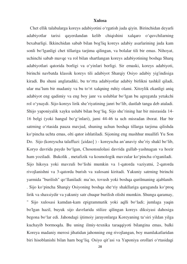  
 
28 
Xulosa 
   Chet ellik talabalarga koreys adabiyotini o‘rgatish juda qiyin. Birinchidan deyarli  
adabiyotlar 
tarixi qayerdandan kelib 
chiqishini 
xalqaro 
o‘quvchilarning  
bexabarligi. Ikkinchidan sabab bilan bog'liq koreys adabiy asarlarining juda kam 
sonli bo‘lganligi chet tillariga tarjima qilingan, va bolalar tili bir emas. Nihoyat, 
uchinchi sabab mavqe va rol bilan shartlangan koreys adabiyotining boshqa Sharq 
adabiyotlari qatorida borligi va o‘yinlari borligi. Sir emaski, koreys adabiyoti, 
birinchi navbatda klassik koreys tili adabiyot Sharqiy Osiyo adabiy yig'indisiga 
kiradi. Bu shuni anglatadiki, bu to‘rtta adabiyotlar adabiy birlikni tashkil qiladi, 
ular ma’lum bir madaniy va bu to‘rt xalqning ruhiy olami. Xitoylik ekanligi aniq 
adabiyot eng qadimiy va eng boy janr va uslublar bo‘lgan bu agregatda yetakchi 
rol o‘ynaydi. Sijo-koreys lirik sheʼriyatining janri boʻlib, dastlab tanga deb ataladi. 
Shijo yaponiyalik xayku uslubi bilan bog‘liq. Sijo she’rining har bir misrasida 14-
16 belgi (yoki hangul bo‘g‘inlari), jami 44-46 ta uch misradan iborat. Har bir 
satrning oʻrtasida pauza mavjud, shuning uchun boshqa tillarga tarjima qilishda 
koʻpincha uchta emas, olti qator ishlatiladi. Sijoning eng mashhur muallifi Yu Son 
Do.  Sijo (koreyscha talaffuzi: [ɕidʑo] ) - koreyscha anʼanaviy sheʼriy shakl boʻlib, 
Koryo davrida paydo boʻlgan, Chosonsulolasi davrida gullab-yashnagan va hozir 
ham yoziladi.  Bukolik , metafizik va kosmologik mavzular ko‘pincha o'rganiladi.  
Sijo hikoya yoki mavzuli bo‘lishi mumkin va 1-qatorda vaziyatni, 2-qatorda 
rivojlanishni va 3-qatorda burish va xulosani kiritadi. Yakuniy satrning birinchi 
yarmida "burilish" qo‘llaniladi: ma’no, tovush yoki boshqa qurilmaning ajablanib. 
. Sijo ko‘pincha Sharqiy Osiyoning boshqa she‘riy shakllariga qaraganda ko‘proq 
lirik va shaxsiydir va yakuniy satr chuqur burilish olishi mumkin. Shunga qaramay, 
" Sijo xulosasi kamdan-kam epigrammatik yoki aqlli bo‘ladi; jumlaga yaqin 
bo'lgan hazil, buyuk sijo davrlarida stilize qilingan koreys diksiyasi dahosiga 
begona bo‘lar edi. Jahondagi ijtimoiy jarayonlarga Koreyaning ta‘siri yildan yilga 
kuchayib bormoqda. Bu uning ilmiy-texnika taraqqiyoti bilangina emas, balki 
Koreya madaniy merosi jihatidan jahonning eng rivojlangan, boy mamlakatlaridan 
biri hisoblanishi bilan ham bog‘liq. Osiyo qit’asi va Yaponiya orollari o‘rtasidagi 
