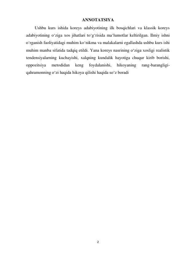  
 
2 
ANNOTATSIYA 
        Ushbu kurs ishida koreys adabiyotining ilk bosqichlari va klassik koreys 
adabiyotining o‘ziga xos jihatlari to‘g‘risida ma‘lumotlar keltirilgan. Ilmiy ishni 
o‘rganish faoliyatidagi muhim ko‘nikma va malakalarni egallashda ushbu kurs ishi 
muhim manba sifatida tadqiq etildi. Yana koreys nasrining o‘ziga xosligi realistik 
tendensiyalarning kuchayishi, xalqning kundalik hayotiga chuqur kirib borishi, 
oppozitsiya 
metodidan 
keng 
foydalanishi, 
hikoyaning 
rang-barangligi-
qahramonning o‘zi haqida hikoya qilishi haqida so‘z boradi 
 
 
 
 
 
 
 
 
 
 
 
 
 
 
 
 
 
 
 
 
 
 
