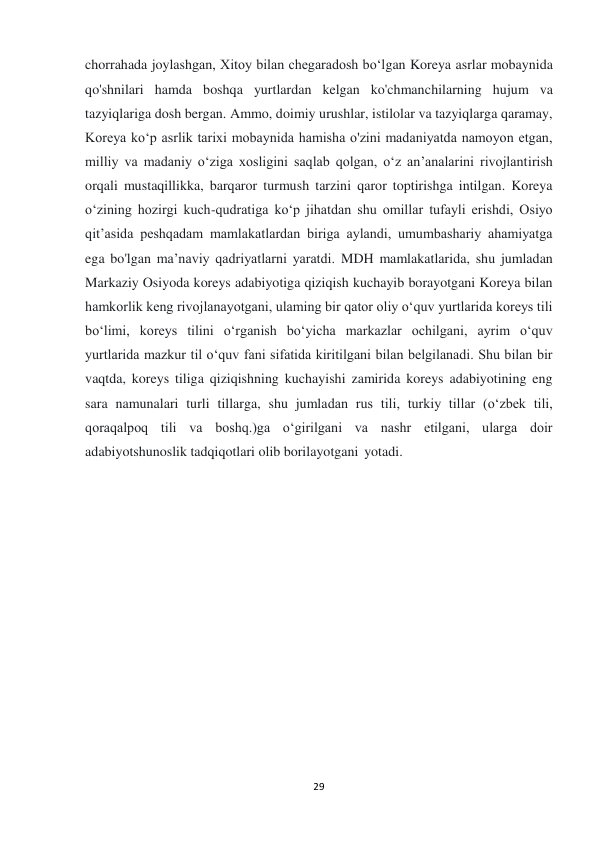  
 
29 
chorrahada joylashgan, Xitoy bilan chegaradosh bo‘lgan Koreya asrlar mobaynida 
qo'shnilari hamda boshqa yurtlardan kelgan ko'chmanchilarning hujum va 
tazyiqlariga dosh bergan. Ammo, doimiy urushlar, istilolar va tazyiqlarga qaramay, 
Koreya ko‘p asrlik tarixi mobaynida hamisha o'zini madaniyatda namoyon etgan, 
milliy va madaniy o‘ziga xosligini saqlab qolgan, o‘z an’analarini rivojlantirish 
orqali mustaqillikka, barqaror turmush tarzini qaror toptirishga intilgan. Koreya 
o‘zining hozirgi kuch-qudratiga ko‘p jihatdan shu omillar tufayli erishdi, Osiyo 
qit’asida peshqadam mamlakatlardan biriga aylandi, umumbashariy ahamiyatga 
ega bo'lgan ma’naviy qadriyatlarni yaratdi. MDH mamlakatlarida, shu jumladan 
Markaziy Osiyoda koreys adabiyotiga qiziqish kuchayib borayotgani Koreya bilan 
hamkorlik keng rivojlanayotgani, ulaming bir qator oliy o‘quv yurtlarida koreys tili 
bo‘limi, koreys tilini o‘rganish bo‘yicha markazlar ochilgani, ayrim o‘quv 
yurtlarida mazkur til o‘quv fani sifatida kiritilgani bilan belgilanadi. Shu bilan bir 
vaqtda, koreys tiliga qiziqishning kuchayishi zamirida koreys adabiyotining eng 
sara namunalari turli tillarga, shu jumladan rus tili, turkiy tillar (o‘zbek tili, 
qoraqalpoq tili va boshq.)ga o‘girilgani va nashr etilgani, ularga doir 
adabiyotshunoslik tadqiqotlari olib borilayotgani yotadi. 
 
 
 
 
 
 
 
 
 
 
 
 
