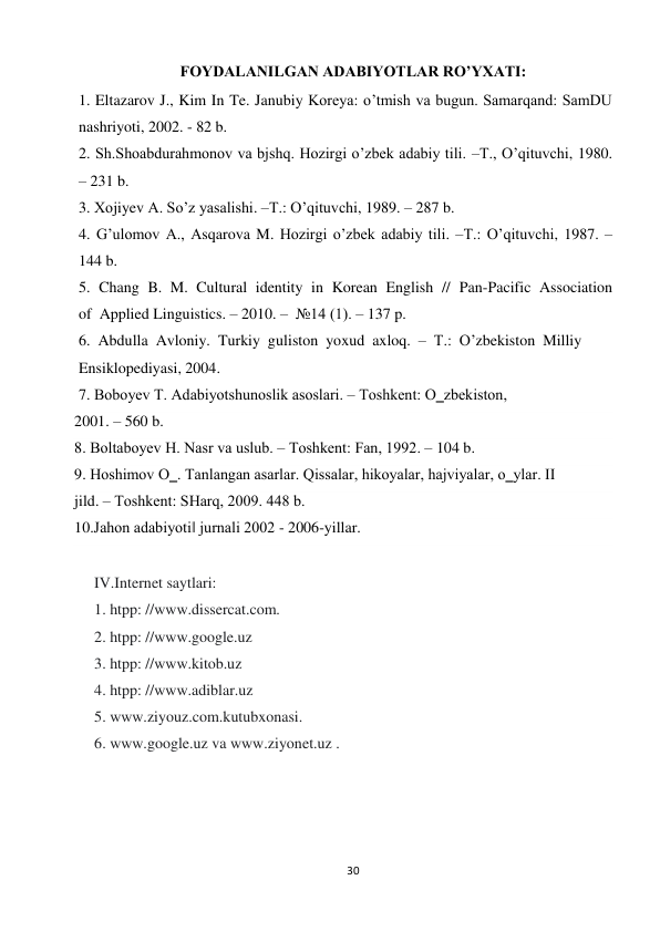  
 
30 
FOYDALANILGAN ADABIYOTLAR RO’YXATI: 
1. Eltazarov J., Kim In Te. Janubiy Koreya: o’tmish va bugun. Samarqand: SamDU 
nashriyoti, 2002. - 82 b. 
2. Sh.Shoabdurahmonov va bjshq. Hozirgi o’zbek adabiy tili. –Т., O’qituvchi, 1980. 
– 231 b. 
3. Хоjiyev А. So’z yasalishi. –Т.: O’qituvchi, 1989. – 287 b. 
4. G’ulomov A., Аsqarova M. Hozirgi o’zbek adabiy tili. –Т.: O’qituvchi, 1987. – 
144 b. 
5.  Chang  B.  M.  Cultural  identity  in  Korean  English  //  Pan-Pacific  Association  
of  Applied Linguistics. – 2010. –  №14 (1). – 137 p. 
6.  Abdulla  Avloniy.  Turkiy  guliston  yoxud  axloq.  –  T.:  O’zbekiston  Milliy  
Ensiklopediyasi, 2004. 
7. Bоbоyеv T. Adabiyotshunоslik asоslari. – Tоshkеnt: O‗zbеkistоn, 
2001. – 560 b. 
8. Bоltabоyеv H. Nasr va uslub. – Tоshkеnt: Fan, 1992. – 104 b. 
9. Hоshimоv O‗. Tanlangan asarlar. Qissalar, hikоyalar, hajviyalar, o‗ylar. II 
jild. – Tоshkеnt: SHarq, 2009. 448 b. 
10.Jahon adabiyoti‖ jurnali 2002 - 2006-yillar. 
 
IV.Internet saytlari: 
1. htpp: //www.dissercat.com. 
2. htpp: //www.google.uz 
3. htpp: //www.kitob.uz 
4. htpp: //www.adiblar.uz 
5. www.ziyouz.com.kutubxonasi. 
6. www.google.uz va www.ziyonet.uz . 
