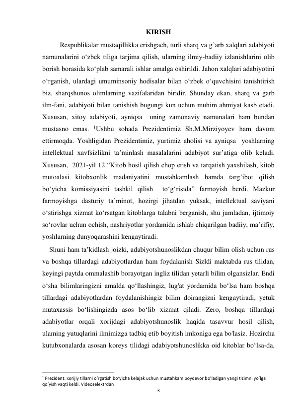  
 
3 
KIRISH 
      
Respublikalar mustaqillikka erishgach, turli sharq va gʼarb xalqlari adabiyoti 
namunalarini o‘zbek tiliga tarjima qilish, ularning ilmiy-badiiy izlanishlarini olib 
borish borasida ko‘plab samarali ishlar amalga oshirildi. Jahon xalqlari adabiyotini 
o‘rganish, ulardagi umuminsoniy hodisalar bilan o‘zbek o‘quvchisini tanishtirish 
biz, sharqshunos olimlarning vazifalaridan biridir. Shunday ekan, sharq va garb 
ilm-fani, adabiyoti bilan tanishish bugungi kun uchun muhim ahmiyat kasb etadi. 
Xususan, xitoy adabiyoti, ayniqsa  uning zamonaviy namunalari ham bundan 
mustasno emas. 1Ushbu sohada Prezidentimiz Sh.M.Mirziyoyev ham davom 
ettirmoqda. Yoshligidan Prezidentimiz, yurtimiz aholisi va ayniqsa  yoshlarning 
intellektual xavfsizlikni taʼminlash masalalarini adabiyot surʼatiga olib keladi. 
Xususan,  2021-yil 12 “Kitob hosil qilish chop etish va tarqatish yaxshilash, kitob 
mutoalasi kitobxonlik madaniyatini mustahkamlash hamda targ’ibot qilish 
bo‘yicha komissiyasini tashkil qilish  to‘g‘risida” farmoyish berdi. Mazkur 
farmoyishga dasturiy taʼminot, hozirgi jihatdan yuksak, intellektual saviyani 
o‘stirishga xizmat ko‘rsatgan kitoblarga talabni berganish, shu jumladan, ijtimoiy 
so‘rovlar uchun ochish, nashriyotlar yordamida ishlab chiqarilgan badiiy, ma’rifiy, 
yoshlarning dunyoqarashini kengaytiradi. 
    Shuni ham ta’kidlash joizki, adabiyotshunoslikdan chuqur bilim olish uchun rus 
va boshqa tillardagi adabiyotlardan ham foydalanish Sizldi maktabda rus tilidan, 
keyingi paytda ommalashib borayotgan ingliz tilidan yetarli bilim olgansizlar. Endi 
o‘sha bilimlaringizni amalda qo‘llashingiz, lug'at yordamida bo‘lsa ham boshqa 
tillardagi adabiyotlardan foydalanishingiz bilim doirangizni kengaytiradi, yetuk 
mutaxassis bo‘lishingizda asos bo‘lib xizmat qiladi. Zero, boshqa tillardagi 
adabiyotlar orqali xorijdagi adabiyotshunoslik haqida tasavvur hosil qilish, 
ulaming yutuqlarini ilmimizga tadbiq etib boyitish imkoniga ega bo'lasiz. Hozircha 
kutubxonalarda asosan koreys tilidagi adabiyotshunoslikka oid kitoblar bo‘lsa-da, 
                                                           
1 Prezident: xorijiy tillarni o‘rgatish bo‘yicha kelajak uchun mustahkam poydevor bo’ladigan yangi tizimni yo’lga 
qo’yish vaqti keldi. Videoselektrdan   
