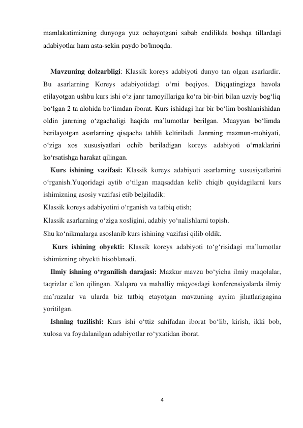  
 
4 
mamlakatimizning dunyoga yuz ochayotgani sabab endilikda boshqa tillardagi 
adabiyotlar ham asta-sekin paydo bo'lmoqda. 
 
    Mavzuning dolzarbligi: Klassik koreys adabiyoti dunyo tan olgan asarlardir. 
Bu asarlarning Koreys adabiyotidagi o‘rni beqiyos. Diqqatingizga havola 
etilayotgan ushbu kurs ishi oʻz janr tamoyillariga koʻra bir-biri bilan uzviy bogʻliq 
boʻlgan 2 ta alohida boʻlimdan iborat. Kurs ishidagi har bir bo‘lim boshlanishidan 
oldin janrning oʻzgachaligi haqida ma’lumotlar berilgan. Muayyan bo‘limda 
berilayotgan asarlarning qisqacha tahlili keltiriladi. Janrning mazmun-mohiyati, 
oʻziga xos xususiyatlari ochib beriladigan koreys adabiyoti oʻrnaklarini 
koʻrsatishga harakat qilingan. 
    Kurs ishining vazifasi: Klassik koreys adabiyoti asarlarning xususiyatlarini 
o‘rganish.Yuqoridagi aytib o‘tilgan maqsaddan kelib chiqib quyidagilarni kurs 
ishimizning asosiy vazifasi etib belgiladik: 
Klassik koreys adabiyotini o‘rganish va tatbiq etish; 
Klassik asarlarning o‘ziga xosligini, adabiy yo‘nalishlarni topish. 
Shu ko‘nikmalarga asoslanib kurs ishining vazifasi qilib oldik.  
     Kurs ishining obyekti: Klassik koreys adabiyoti to‘g‘risidagi ma’lumotlar 
ishimizning obyekti hisoblanadi. 
    Ilmiy ishning o‘rganilish darajasi: Mazkur mavzu bo‘yicha ilmiy maqolalar, 
taqrizlar e’lon qilingan. Xalqaro va mahalliy miqyosdagi konferensiyalarda ilmiy 
ma’ruzalar va ularda biz tatbiq etayotgan mavzuning ayrim jihatlarigagina 
yoritilgan.  
    Ishning tuzilishi: Kurs ishi o‘ttiz sahifadan iborat bo‘lib, kirish, ikki bob, 
xulosa va foydalanilgan adabiyotlar ro‘yxatidan iborat. 
 
 
                 
 
