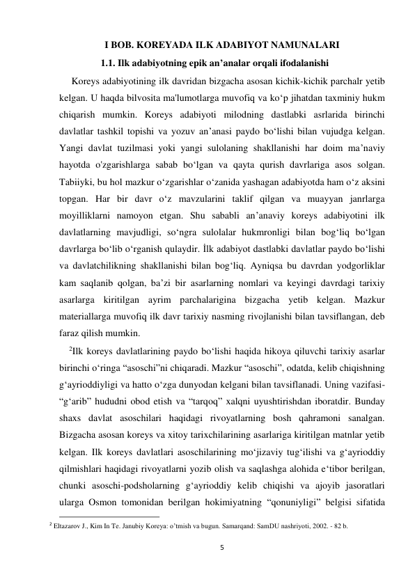  
 
5 
I BOB. KOREYADA ILK ADABIYOT NAMUNALARI 
                 1.1. Ilk adabiyotning epik an’analar orqali ifodalanishi  
     Koreys adabiyotining ilk davridan bizgacha asosan kichik-kichik parchalr yetib 
kelgan. U haqda bilvosita ma'lumotlarga muvofiq va ko‘p jihatdan taxminiy hukm 
chiqarish mumkin. Koreys adabiyoti milodning dastlabki asrlarida birinchi 
davlatlar tashkil topishi va yozuv an’anasi paydo bo‘lishi bilan vujudga kelgan. 
Yangi davlat tuzilmasi yoki yangi sulolaning shakllanishi har doim ma’naviy 
hayotda o'zgarishlarga sabab bo‘lgan va qayta qurish davrlariga asos solgan. 
Tabiiyki, bu hol mazkur o‘zgarishlar o‘zanida yashagan adabiyotda ham o‘z aksini 
topgan. Har bir davr o‘z mavzularini taklif qilgan va muayyan janrlarga 
moyilliklarni namoyon etgan. Shu sababli an’anaviy koreys adabiyotini ilk 
davlatlarning mavjudligi, so‘ngra sulolalar hukmronligi bilan bog‘liq bo‘lgan 
davrlarga bo‘lib o‘rganish qulaydir. İlk adabiyot dastlabki davlatlar paydo bo‘lishi 
va davlatchilikning shakllanishi bilan bog‘liq. Ayniqsa bu davrdan yodgorliklar 
kam saqlanib qolgan, ba’zi bir asarlarning nomlari va keyingi davrdagi tarixiy 
asarlarga kiritilgan ayrim parchalarigina bizgacha yetib kelgan. Mazkur 
materiallarga muvofiq ilk davr tarixiy nasming rivojlanishi bilan tavsiflangan, deb 
faraz qilish mumkin. 
    2Ilk koreys davlatlarining paydo bo‘lishi haqida hikoya qiluvchi tarixiy asarlar 
birinchi o‘ringa “asoschi”ni chiqaradi. Mazkur “asoschi”, odatda, kelib chiqishning 
g‘ayrioddiyligi va hatto o‘zga dunyodan kelgani bilan tavsiflanadi. Uning vazifasi-
“g‘arib” hududni obod etish va “tarqoq” xalqni uyushtirishdan iboratdir. Bunday 
shaxs davlat asoschilari haqidagi rivoyatlarning bosh qahramoni sanalgan. 
Bizgacha asosan koreys va xitoy tarixchilarining asarlariga kiritilgan matnlar yetib 
kelgan. Ilk koreys davlatlari asoschilarining mo‘jizaviy tug‘ilishi va g‘ayrioddiy 
qilmishlari haqidagi rivoyatlarni yozib olish va saqlashga alohida e‘tibor berilgan, 
chunki asoschi-podsholarning g‘ayrioddiy kelib chiqishi va ajoyib jasoratlari 
ularga Osmon tomonidan berilgan hokimiyatning “qonuniyligi” belgisi sifatida 
                                                           
2 Eltazarov J., Kim In Te. Janubiy Koreya: o’tmish va bugun. Samarqand: SamDU nashriyoti, 2002. - 82 b. 
 
