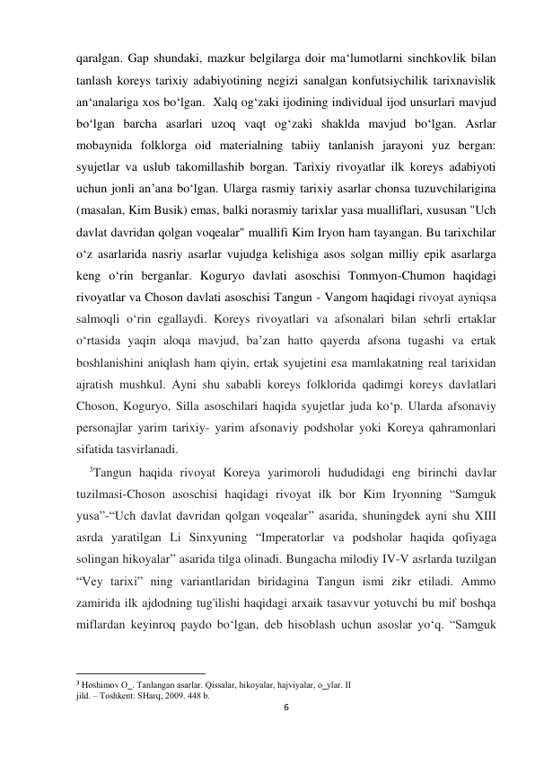  
 
6 
qaralgan. Gap shundaki, mazkur belgilarga doir ma‘lumotlarni sinchkovlik bilan 
tanlash koreys tarixiy adabiyotining negizi sanalgan konfutsiychilik tarixnavislik 
an‘analariga xos bo‘lgan.  Xalq og‘zaki ijodining individual ijod unsurlari mavjud 
bo‘lgan barcha asarlari uzoq vaqt og‘zaki shaklda mavjud bo‘lgan. Asrlar 
mobaynida folklorga oid materialning tabiiy tanlanish jarayoni yuz bergan: 
syujetlar va uslub takomillashib borgan. Tarixiy rivoyatlar ilk koreys adabiyoti 
uchun jonli an’ana bo‘lgan. Ularga rasmiy tarixiy asarlar chonsa tuzuvchilarigina 
(masalan, Kim Busik) emas, balki norasmiy tarixlar yasa mualliflari, xususan "Uch 
davlat davridan qolgan voqealar" muallifi Kim Iryon ham tayangan. Bu tarixchilar 
o‘z asarlarida nasriy asarlar vujudga kelishiga asos solgan milliy epik asarlarga 
keng o‘rin berganlar. Koguryo davlati asoschisi Tonmyon-Chumon haqidagi 
rivoyatlar va Choson davlati asoschisi Tangun - Vangom haqidagi rivoyat ayniqsa 
salmoqli o‘rin egallaydi. Koreys rivoyatlari va afsonalari bilan sehrli ertaklar 
o‘rtasida yaqin aloqa mavjud, ba’zan hatto qayerda afsona tugashi va ertak 
boshlanishini aniqlash ham qiyin, ertak syujetini esa mamlakatning real tarixidan 
ajratish mushkul. Ayni shu sababli koreys folklorida qadimgi koreys davlatlari 
Choson, Koguryo, Silla asoschilari haqida syujetlar juda ko‘p. Ularda afsonaviy 
personajlar yarim tarixiy- yarim afsonaviy podsholar yoki Koreya qahramonlari 
sifatida tasvirlanadi.  
    3Tangun haqida rivoyat Koreya yarimoroli hududidagi eng birinchi davlar 
tuzilmasi-Choson asoschisi haqidagi rivoyat ilk bor Kim Iryonning “Samguk 
yusa”-“Uch davlat davridan qolgan voqealar” asarida, shuningdek ayni shu XIII 
asrda yaratilgan Li Sinxyuning “Imperatorlar va podsholar haqida qofiyaga 
solingan hikoyalar” asarida tilga olinadi. Bungacha milodiy IV-V asrlarda tuzilgan 
“Vey tarixi” ning variantlaridan biridagina Tangun ismi zikr etiladi. Ammo 
zamirida ilk ajdodning tug'ilishi haqidagi arxaik tasavvur yotuvchi bu mif boshqa 
miflardan keyinroq paydo bo‘lgan, deb hisoblash uchun asoslar yo‘q. “Samguk 
                                                           
3 Hоshimоv O‗. Tanlangan asarlar. Qissalar, hikоyalar, hajviyalar, o‗ylar. II 
jild. – Tоshkеnt: SHarq, 2009. 448 b. 
