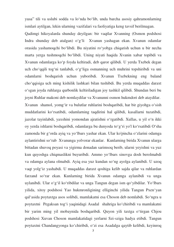  
 
7 
yusa” tili va uslubi sodda va lo‘nda bo‘lib, unda barcha asosiy qahramonlarning 
ismlari aytilgan, lekin ularning vazifalari va faoliyatiga keng tavsif berilmagan. 
Qadimgi hikoyalarda shunday deyilgan: bir vaqtlar Xvanning (Osmon podshosi 
Indra shunday deb atalgan) o‘g‘li  Xvanun yashagan ekan. Xvanun odamlar 
orasida yashamoqchi bo‘libdi. Bu niyatini ro‘yobga chiqarish uchun u bir necha 
marta yerga tushmoqchi bo‘libdi. Uning niyati haqida Xvanin xabar topibdi va 
Xvanun odamlarga ko‘p foyda keltiradi, deb qaror qilibdi. U yerda Txebek degan 
uch cho‘qqili tog‘ni tanlabdi, o‘g‘liga osmanning uch muhrini topshiribdi va uni 
odamlarni boshqarish uchun yuboribdi. Xvanun Txebekning eng baland 
cho‘qqisiga uch ming kishilik lashkari bilan tushibdi. Bu yerda muqaddas daraxt 
o‘sgan joyda ruhlarga qurbonlik keltiriladigan joy tashkil qilibdi. Shundan beri bu 
joyni Ruhlar makoni deb nomlaydilar va Xvanunni osmon hukmdori deb ataydilar. 
Xvanun  shamol, yomg‘ir va bulutlar ruhlarini boshqaribdi, har bir giyohga o‘sish 
muddatlarini ko‘rsatibdi, odamlarning taqdirini hal qilibdi, kasallarni tuzatibdi, 
jazolar tayinlabdi, yaxshini yomondan ajratishni o‘rgatibdi. Xullas, u yil o‘n ikki 
oy yerda ishlarni boshqaribdi, odamlarga bu dunyoda to‘g‘ri yo'l ko‘rsatibdi O‘sha 
zamonda bir g‘orda ayiq va yo‘lbars yashar ekan. Ular ko'pincha o‘zlarini odamga 
aylantirishni so‘rab  Xvanunga yolvorar ekanlar.  Kunlarning birida Xvanun ularga 
bittadan shuvoq poyasi va yigirma donadan sarimsoq berib, ularni yeyishni va yuz 
kun quyoshga chiqmaslikni buyuribdi. Ammo yo‘lbars sinovga dosh berolmabdi 
va odamga aylana olmabdi. Ayiq esa yuz kundan so‘ng ayolga aylanibdi. U uzoq 
vaqt yolg‘iz yashabdi. U muqaddas daraxt qoshiga kelib sajda qilar va ruhlardan 
farzand so‘rar ekan. Kunlarning birida Xvanun odamga aylanibdi va unga 
uylanibdi. Ular o‘g‘il ko‘ribdilar va unga Tangun degan ism qo‘yibdilar. Yo‘lbars 
yilida, xitoy podshosi Yao hukmronligining elliginchi yilida Tangun Pxen‘yan 
qal‘asida poytaxtga asos solibdi, mamlakatni esa Choson deb nomlabdi. So‘ngra u 
poytaxtni  Pegaksan tog‘i yaqinidagi Asadal  shahriga ko‘chiribdi va mamlakatni 
bir yarim ming yil mobaynida boshqaribdi. Quyon yili taxtga o‘tirgan Chjou 
podshosi Xuvan Choson mamlakatidagi yerlarni Szi-sziga hadya etibdi. Tangun 
poytaxtni Chandangyonga ko‘chiribdi, o‘zi esa Asadalga qaytib kelibdi, keyinroq 
