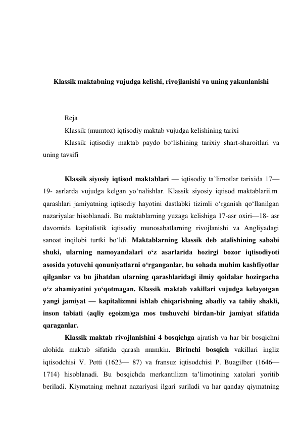  
 
 
 
Klassik maktabning vujudga kelishi, rivojlanishi va uning yakunlanishi 
 
 
Reja 
Klassik (mumtoz) iqtisodiy maktab vujudga kelishining tarixi 
Klassik iqtisodiy maktab paydo bo‘lishining tarixiy shart-sharoitlari va 
uning tavsifi 
 
Klassik siyosiy iqtisod maktablari — iqtisodiy taʼlimotlar tarixida 17—
19- asrlarda vujudga kelgan yoʻnalishlar. Klassik siyosiy iqtisod maktablarii.m. 
qarashlari jamiyatning iqtisodiy hayotini dastlabki tizimli oʻrganish qoʻllanilgan 
nazariyalar hisoblanadi. Bu maktablarning yuzaga kelishiga 17-asr oxiri—18- asr 
davomida kapitalistik iqtisodiy munosabatlarning rivojlanishi va Angliyadagi 
sanoat inqilobi turtki boʻldi. Maktablarning klassik deb atalishining sababi 
shuki, ularning namoyandalari oʻz asarlarida hozirgi bozor iqtisodiyoti 
asosida yotuvchi qonuniyatlarni oʻrganganlar, bu sohada muhim kashfiyotlar 
qilganlar va bu jihatdan ularning qarashlaridagi ilmiy qoidalar hozirgacha 
oʻz ahamiyatini yoʻqotmagan. Klassik maktab vakillari vujudga kelayotgan 
yangi jamiyat — kapitalizmni ishlab chiqarishning abadiy va tabiiy shakli, 
inson tabiati (aqliy egoizm)ga mos tushuvchi birdan-bir jamiyat sifatida 
qaraganlar. 
Klassik maktab rivojlanishini 4 bosqichga ajratish va har bir bosqichni 
alohida maktab sifatida qarash mumkin. Birinchi bosqich vakillari ingliz 
iqtisodchisi V. Petti (1623— 87) va fransuz iqtisodchisi P. Buagilber (1646—
1714) hisoblanadi. Bu bosqichda merkantilizm taʼlimotining xatolari yoritib 
beriladi. Kiymatning mehnat nazariyasi ilgari suriladi va har qanday qiymatning 
