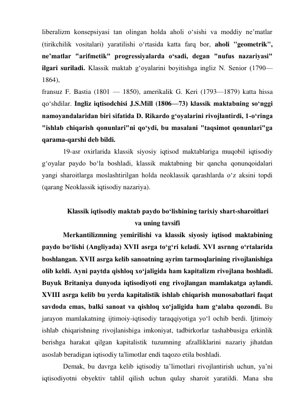 liberalizm konsepsiyasi tan olingan holda aholi oʻsishi va moddiy neʼmatlar 
(tirikchilik vositalari) yaratilishi oʻrtasida katta farq bor, aholi "geometrik", 
neʼmatlar "arifmetik" progressiyalarda oʻsadi, degan "nufus nazariyasi" 
ilgari suriladi. Klassik maktab gʻoyalarini boyitishga ingliz N. Senior (1790—
1864), 
fransuz F. Bastia (1801 — 1850), amerikalik G. Keri (1793—1879) katta hissa 
qoʻshdilar. Ingliz iqtisodchisi J.S.Mill (1806—73) klassik maktabning soʻnggi 
namoyandalaridan biri sifatida D. Rikardo gʻoyalarini rivojlantirdi, 1-oʻringa 
"ishlab chiqarish qonunlari"ni qoʻydi, bu masalani "taqsimot qonunlari"ga 
qarama-qarshi deb bildi. 
19-asr oxirlarida klassik siyosiy iqtisod maktablariga muqobil iqtisodiy 
gʻoyalar paydo boʻla boshladi, klassik maktabning bir qancha qonunqoidalari 
yangi sharoitlarga moslashtirilgan holda neoklassik qarashlarda oʻz aksini topdi 
(qarang Neoklassik iqtisodiy nazariya). 
 
Klassik iqtisodiy maktab paydo bo‘lishining tarixiy shart-sharoitlari 
va uning tavsifi 
Merkantilizmning yemirilishi va klassik siyosiy iqtisod maktabining 
paydo bo‘lishi (Angliyada) XVII asrga to‘g‘ri keladi. XVI asrnng o‘rtalarida 
boshlangan. XVII asrga kelib sanoatning ayrim tarmoqlarining rivojlanishiga 
olib keldi. Ayni paytda qishloq xo‘jaligida ham kapitalizm rivojlana boshladi. 
Buyuk Britaniya dunyoda iqtisodiyoti eng rivojlangan mamlakatga aylandi. 
XVIII asrga kelib bu yerda kapitalistik ishlab chiqarish munosabatlari faqat 
savdoda emas, balki sanoat va qishloq xo‘jaligida ham g‘alaba qozondi. Bu 
jarayon mamlakatning ijtimoiy-iqtisodiy taraqqiyotiga yo‘l ochib berdi. Ijtimoiy 
ishlab chiqarishning rivojlanishiga imkoniyat, tadbirkorlar tashabbusiga erkinlik 
berishga harakat qilgan kapitalistik tuzumning afzalliklarini nazariy jihatdan 
asoslab beradigan iqtisodiy ta'limotlar endi taqozo etila boshladi. 
Demak, bu davrga kelib iqtisodiy ta’limotlari rivojlantirish uchun, ya’ni 
iqtisodiyotni obyektiv tahlil qilish uchun qulay sharoit yaratildi. Mana shu 
