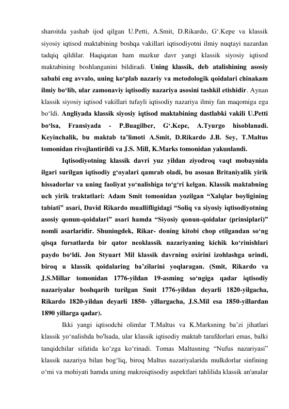 sharoitda yashab ijod qilgan U.Petti, A.Smit, D.Rikardo, G‘.Kepe va klassik 
siyosiy iqtisod maktabining boshqa vakillari iqtisodiyotni ilmiy nuqtayi nazardan 
tadqiq qildilar. Haqiqatan ham mazkur davr yangi klassik siyosiy iqtisod 
maktabining boshlanganini bildiradi. Uning klassik, deb atalishining asosiy 
sababi eng avvalo, uning ko‘plab nazariy va metodologik qoidalari chinakam 
ilmiy bo‘lib, ular zamonaviy iqtisodiy nazariya asosini tashkil etishidir. Aynan 
klassik siyosiy iqtisod vakillari tufayli iqtisodiy nazariya ilmiy fan maqomiga ega 
bo‘ldi. Angliyada klassik siyosiy iqtisod maktabining dastlabki vakili U.Petti 
bo‘lsa, 
Fransiyada 
- 
P.Buagilber, 
G‘.Kepe, 
A.Tyurgo 
hisoblanadi. 
Keyinchalik, bu maktab ta’limoti A.Smit, D.Rikardo J.B. Sey, T.Maltus 
tomonidan rivojlantirildi va J.S. Mill, K.Marks tomonidan yakunlandi.  
Iqtisodiyotning klassik davri yuz yildan ziyodroq vaqt mobaynida 
ilgari surilgan iqtisodiy g‘oyalari qamrab oladi, bu asosan Britaniyalik yirik 
hissadorlar va uning faoliyat yo‘nalishiga to‘g‘ri kelgan. Klassik maktabning 
uch yirik traktatlari: Adam Smit tomonidan yozilgan “Xalqlar boyligining 
tabiati” asari, David Rikardo muallifligidagi “Soliq va siyosiy iqtisodiyotning 
asosiy qonun-qoidalari” asari hamda “Siyosiy qonun-qoidalar (prinsiplari)” 
nomli asarlaridir. Shuningdek, Rikar- doning kitobi chop etilgandan so‘ng 
qisqa fursatlarda bir qator neoklassik nazariyaning kichik ko‘rinishlari 
paydo bo‘ldi. Jon Styuart Mil klassik davrning oxirini izohlashga urindi, 
biroq u klassik qoidalaring ba’zilarini yoqlaragan. (Smit, Rikardo va 
J.S.Millar tomonidan 1776-yildan 19-asming so‘ngiga qadar iqtisodiy 
nazariyalar boshqarib turilgan Smit 1776-yildan deyarli 1820-yilgacha, 
Rikardo 1820-yildan deyarli 1850- yillargacha, J.S.Mil esa 1850-yillardan 
1890 yillarga qadar). 
Ikki yangi iqtisodchi olimlar T.Maltus va K.Marksning ba’zi jihatlari 
klassik yo‘nalishda bo'lsada, ular klassik iqtisodiy maktab tarafdorlari emas, balki 
tanqidchilar sifatida ko‘zga ko‘rinadi. Tomas Maltusning “Nufus nazariyasi” 
klassik nazariya bilan bog‘liq, biroq Maltus nazariyalarida mulkdorlar sinfining 
o‘mi va mohiyati hamda uning makroiqtisodiy aspektlari tahlilida klassik an'analar 
