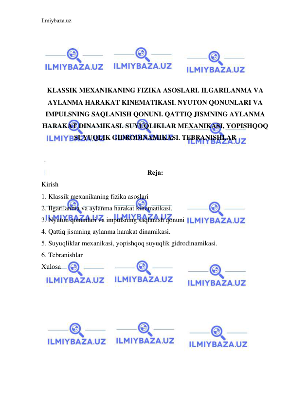 Ilmiybaza.uz 
 
 
 
 
 
 
KLASSIK MEXANIKANING FIZIKA ASOSLARI. ILGARILANMA VA 
AYLANMA HARAKAT KINEMATIKASI. NYUTON QONUNLARI VA 
IMPULSNING SAQLANISH QONUNI. QATTIQ JISMNING AYLANMA 
HARAKAT DINAMIKASI. SUYUQLIKLAR MEXANIKASI, YOPISHQOQ 
SUYUQLIK GIDRODINAMIKASI. TEBRANISHLAR 
 
 
Reja: 
Kirish  
1. Klassik mexanikaning fizika asoslari 
2. Ilgarilanma va aylanma harakat kinematikasi. 
3. Nyuton qonunlari va impulsning saqlanish qonuni 
4. Qattiq jismning aylanma harakat dinamikasi. 
5. Suyuqliklar mexanikasi, yopishqoq suyuqlik gidrodinamikasi. 
6. Tebranishlar 
Xulosa 
 
 
 
 
 
 
 
 
 
