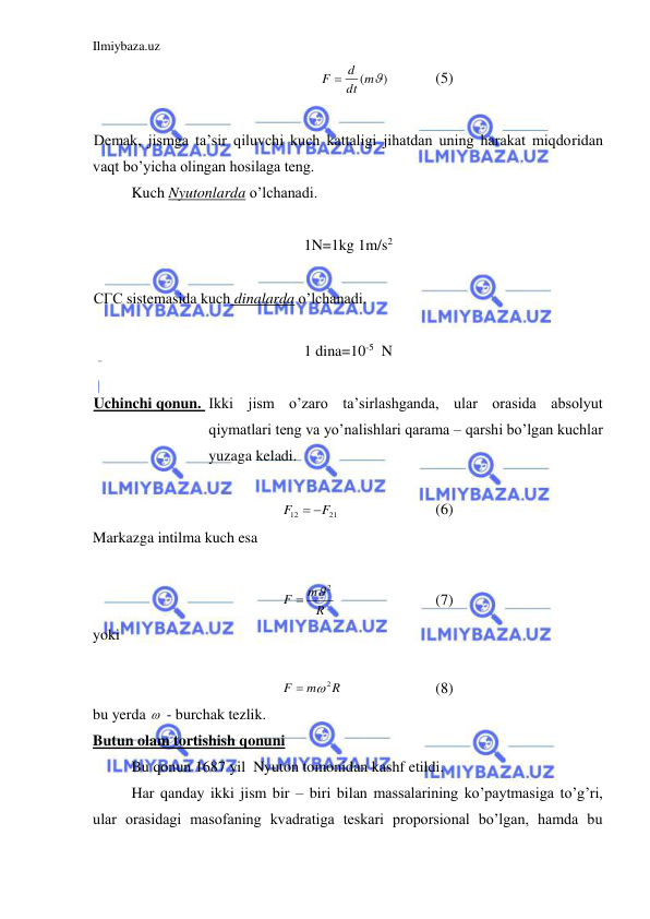 Ilmiybaza.uz 
 
( )
dt m
F  d
  
(5) 
 
Demak, jismga ta’sir qiluvchi kuch kattaligi jihatdan uning harakat miqdoridan 
vaqt bo’yicha olingan hosilaga teng.  
 
Kuch Nyutonlarda o’lchanadi.  
 
1N=1kg 1m/s2 
 
СГС sistemasida kuch dinalarda o’lchanadi.  
 
1 dina=10-5  N 
 
Uchinchi qonun.  Ikki jism o’zaro ta’sirlashganda, ular orasida absolyut 
qiymatlari teng va yo’nalishlari qarama – qarshi bo’lgan kuchlar 
yuzaga keladi.  
 
21
12
F
F
 
 
 
 
(6) 
Markazga intilma kuch esa  
 
R
m
F
2

 
 
 
(7) 
yoki  
 
R
m
F
2

 
 
 
(8) 
bu yerda   - burchak tezlik.  
Butun olam tortishish qonuni 
 
Bu qonun 1687 yil  Nyuton tomonidan kashf etildi.  
 
Har qanday ikki jism bir – biri bilan massalarining ko’paytmasiga to’g’ri, 
ular orasidagi masofaning kvadratiga teskari proporsional bo’lgan, hamda bu 
