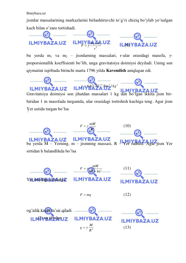 Ilmiybaza.uz 
 
jismlar massalarining markazlarini birlashtiruvchi to’g’ri chiziq bo’ylab yo’nalgan 
kuch bilan o’zaro tortishadi.  
 
2
2
1
r
m
m
F

 
  
 
(9) 
bu yerda m1 va m2 – jismlarning massalari, r-ular orasidagi masofa, γ- 
proporsionallik koeffisienti bo’lib, unga gravitatsiya doimiysi deyiladi. Uning son 
qiymatini tajribada birinchi marta 1796 yilda Kavendish aniqlagan edi.   
 
2
2
11
/
,6 67 10
kg
 Nm

 
 
Gravitatsiya doimiysi son jihatdan massalari 1 kg dan bo’lgan ikkita jism bir-
biridan 1 m masofada turganida, ular orasidagi tortishish kuchiga teng. Agar jism 
Yer ustida turgan bo’lsa  
 
R2
mM
F
 
 
 
 
(10) 
 
bu yerda M – Yerning, m – jismning massasi, R – Yer radiusi. Agar jism Yer 
sirtidan h balandlikda bo’lsa  
 
2)
(
h
R
mM
F

 
 
 
(11) 
Yer ustidagi jismlarga  
 
F  mg
 
 
 
(12) 
 
og’irlik kuchi ta’sir qiladi.  
(2) va (4) dan  
R2
M
g
 
 
 
 
(13) 
 

