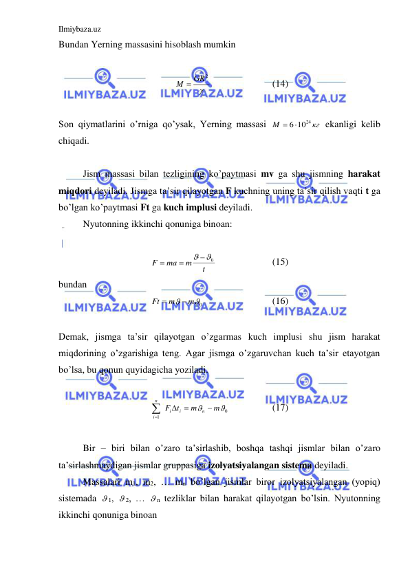 Ilmiybaza.uz 
 
Bundan Yerning massasini hisoblash mumkin  
 

M  GR2
 
 
 
(14) 
 
Son qiymatlarini o’rniga qo’ysak, Yerning massasi 
кг
M
 61024
 ekanligi kelib 
chiqadi.  
 
 
 
 
Jism massasi bilan tezligining ko’paytmasi mv ga shu jismning harakat 
miqdori deyiladi. Jismga ta’sir qilayotgan F kuchning uning ta’sir qilish vaqti t ga 
bo’lgan ko’paytmasi Ft ga kuch implusi deyiladi.  
 
Nyutonning ikkinchi qonuniga binoan:  
 
t
m
ma
F
 0


  
 
(15) 
bundan 
0

m
m
Ft


 
 
 
(16) 
 
Demak, jismga ta’sir qilayotgan o’zgarmas kuch implusi shu jism harakat 
miqdorining o’zgarishiga teng. Agar jismga o’zgaruvchan kuch ta’sir etayotgan 
bo’lsa, bu qonun quyidagicha yoziladi.  
 
0
1


m
m
t
F
n
i
i
n
i

 


 
 
(17) 
 
 
Bir – biri bilan o’zaro ta’sirlashib, boshqa tashqi jismlar bilan o’zaro 
ta’sirlashmaydigan jismlar gruppasiga izolyatsiyalangan sistema deyiladi.  
 
Massalari m1, m2, … mn bo’lgan jismlar biror izolyatsiyalangan (yopiq) 
sistemada  1,  2, …  n tezliklar bilan harakat qilayotgan bo’lsin. Nyutonning 
ikkinchi qonuniga binoan  
